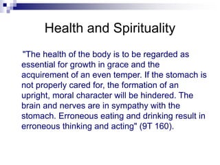 Health and Spirituality
"The health of the body is to be regarded as
essential for growth in grace and the
acquirement of an even temper. If the stomach is
not properly cared for, the formation of an
upright, moral character will be hindered. The
brain and nerves are in sympathy with the
stomach. Erroneous eating and drinking result in
erroneous thinking and acting" (9T 160).
 