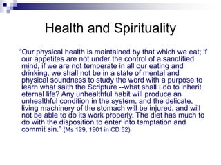 Health and Spirituality
“Our physical health is maintained by that which we eat; if
our appetites are not under the control of a sanctified
mind, if we are not temperate in all our eating and
drinking, we shall not be in a state of mental and
physical soundness to study the word with a purpose to
learn what saith the Scripture --what shall I do to inherit
eternal life? Any unhealthful habit will produce an
unhealthful condition in the system, and the delicate,
living machinery of the stomach will be injured, and will
not be able to do its work properly. The diet has much to
do with the disposition to enter into temptation and
commit sin.” (Ms 129, 1901 in CD 52)
 