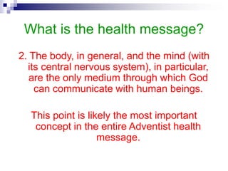 What is the health message?
2. The body, in general, and the mind (with
its central nervous system), in particular,
are the only medium through which God
can communicate with human beings.
This point is likely the most important
concept in the entire Adventist health
message.
 