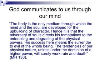 God communicates to us through
our mind
“The body is the only medium through which the
mind and the soul are developed for the
upbuilding of character. Hence it is that the
adversary of souls directs his temptations to the
enfeebling and degrading of the physical
powers. His success here means the surrender
to evil of the whole being. The tendencies of our
physical nature, unless under the dominion of a
higher power, will surely work ruin and death”
(MH 130).
 