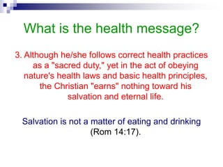 What is the health message?
3. Although he/she follows correct health practices
as a "sacred duty," yet in the act of obeying
nature's health laws and basic health principles,
the Christian "earns" nothing toward his
salvation and eternal life.
Salvation is not a matter of eating and drinking
(Rom 14:17).
 