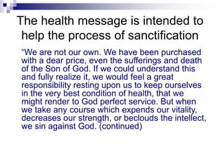 The health message is intended to
help the process of sanctification
“We are not our own. We have been purchased
with a dear price, even the sufferings and death
of the Son of God. If we could understand this
and fully realize it, we would feel a great
responsibility resting upon us to keep ourselves
in the very best condition of health, that we
might render to God perfect service. But when
we take any course which expends our vitality,
decreases our strength, or beclouds the intellect,
we sin against God. (continued)
 