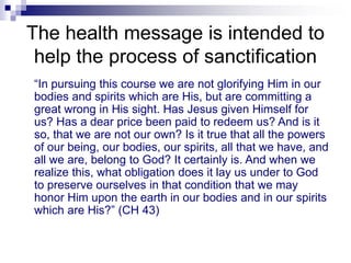 The health message is intended to
help the process of sanctification
“In pursuing this course we are not glorifying Him in our
bodies and spirits which are His, but are committing a
great wrong in His sight. Has Jesus given Himself for
us? Has a dear price been paid to redeem us? And is it
so, that we are not our own? Is it true that all the powers
of our being, our bodies, our spirits, all that we have, and
all we are, belong to God? It certainly is. And when we
realize this, what obligation does it lay us under to God
to preserve ourselves in that condition that we may
honor Him upon the earth in our bodies and in our spirits
which are His?” (CH 43)
 
