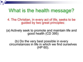 What is the health message?
4. The Christian, in every act of life, seeks to be
guided by two great principles:
(a) Actively seek to promote and maintain life and
good health (CD 395)
(b) Do the very best possible in every
circumstances in life in which we find ourselves
(HP 60).
 