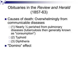 Obituaries in the Review and Herald
(1857-63)
 Causes of death: Overwhelmingly from
communicable diseases
(1) Nearly ½ perished from pulmonary
diseases (tuberculosis then generally known
as "consumption")
(2) Typhoid
(3) Diphtheria
 "Domino” effect
 