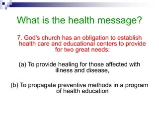 What is the health message?
7. God's church has an obligation to establish
health care and educational centers to provide
for two great needs:
(a) To provide healing for those affected with
illness and disease,
(b) To propagate preventive methods in a program
of health education
 