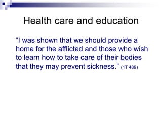 Health care and education
“I was shown that we should provide a
home for the afflicted and those who wish
to learn how to take care of their bodies
that they may prevent sickness.” (1T 489)
 