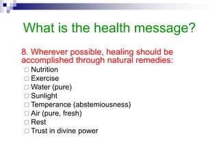 What is the health message?
8. Wherever possible, healing should be
accomplished through natural remedies:
 Nutrition
 Exercise
 Water (pure)
 Sunlight
 Temperance (abstemiousness)
 Air (pure, fresh)
 Rest
 Trust in divine power
 