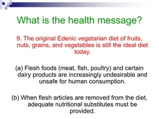 What is the health message?
9. The original Edenic vegetarian diet of fruits,
nuts, grains, and vegetables is still the ideal diet
today.
(a) Flesh foods (meat, fish, poultry) and certain
dairy products are increasingly undesirable and
unsafe for human consumption.
(b) When flesh articles are removed from the diet,
adequate nutritional substitutes must be
provided.
 