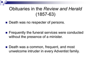 Obituaries in the Review and Herald
(1857-63)
 Death was no respecter of persons.
 Frequently the funeral services were conducted
without the presence of a minister.
 Death was a common, frequent, and most
unwelcome intruder in every Adventist family.
 