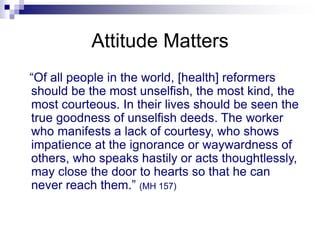 Attitude Matters
“Of all people in the world, [health] reformers
should be the most unselfish, the most kind, the
most courteous. In their lives should be seen the
true goodness of unselfish deeds. The worker
who manifests a lack of courtesy, who shows
impatience at the ignorance or waywardness of
others, who speaks hastily or acts thoughtlessly,
may close the door to hearts so that he can
never reach them.” (MH 157)
 