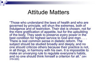 Attitude Matters
“Those who understand the laws of health and who are
governed by principle, will shun the extremes, both of
indulgence and of restriction. Their diet is chosen, not for
the mere gratification of appetite, but for the upbuilding
of the body. They seek to preserve every power in the
best condition for highest service to God and man. . . .
There is real common sense in dietetic reform. The
subject should be studied broadly and deeply, and no
one should criticize others because their practice is not,
in all things, in harmony with his own. It is impossible to
make an unvarying rule to regulate everyone's habits,
and no one should think himself a criterion for all.” (MH
319-320)
 