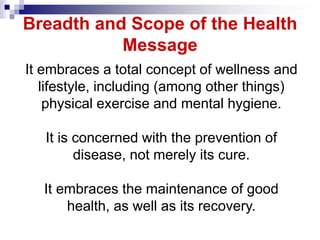 It embraces a total concept of wellness and
lifestyle, including (among other things)
physical exercise and mental hygiene.
It is concerned with the prevention of
disease, not merely its cure.
It embraces the maintenance of good
health, as well as its recovery.
Breadth and Scope of the Health
Message
 