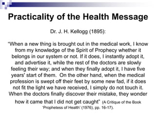 Dr. J. H. Kellogg (1895):
“When a new thing is brought out in the medical work, I know
from my knowledge of the Spirit of Prophecy whether it
belongs in our system or not. If it does, I instantly adopt it,
and advertise it, while the rest of the doctors are slowly
feeling their way; and when they finally adopt it, I have five
years' start of them. On the other hand, when the medical
profession is swept off their feet by some new fad, if it does
not fit the light we have received, I simply do not touch it.
When the doctors finally discover their mistake, they wonder
how it came that I did not get caught” (A Critique of the Book
‘Prophetess of Health’ (1976), pp. 16-17).
Practicality of the Health Message
 