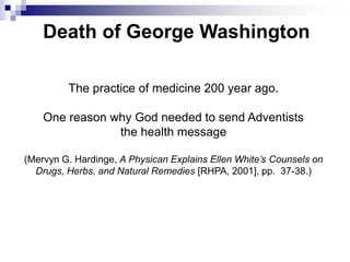 Death of George Washington
The practice of medicine 200 year ago.
One reason why God needed to send Adventists
the health message
(Mervyn G. Hardinge, A Physican Explains Ellen White’s Counsels on
Drugs, Herbs, and Natural Remedies [RHPA, 2001], pp. 37-38.)
 