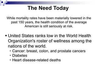 The Need Today
While mortality rates have been materially lowered in the
past 150 years, the health condition of the average
American is still seriously at risk.
 United States ranks low in the World Health
Organization's roster of wellness among the
nations of the world.
‣ Cancer: breast, colon, and prostate cancers
‣ Diabetes
‣ Heart disease-related deaths
 