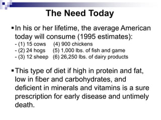 The Need Today
In his or her lifetime, the average American
today will consume (1995 estimates):
- (1) 15 cows (4) 900 chickens
- (2) 24 hogs (5) 1,000 lbs. of fish and game
- (3) 12 sheep (6) 26,250 lbs. of dairy products
This type of diet if high in protein and fat,
low in fiber and carbohydrates, and
deficient in minerals and vitamins is a sure
prescription for early disease and untimely
death.
 