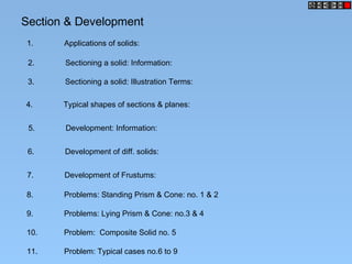 Section & Development
1. Applications of solids:
2. Sectioning a solid: Information:
3. Sectioning a solid: Illustration Terms:
4. Typical shapes of sections & planes:
5. Development: Information:
6. Development of diff. solids:
7. Development of Frustums:
8. Problems: Standing Prism & Cone: no. 1 & 2
9. Problems: Lying Prism & Cone: no.3 & 4
10. Problem: Composite Solid no. 5
11. Problem: Typical cases no.6 to 9
 