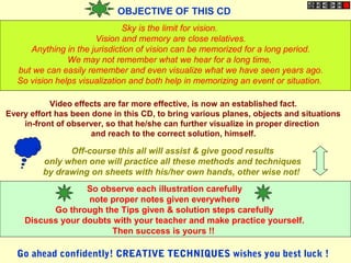 OBJECTIVE OF THIS CD
Sky is the limit for vision.
Vision and memory are close relatives.
Anything in the jurisdiction of vision can be memorized for a long period.
We may not remember what we hear for a long time,
but we can easily remember and even visualize what we have seen years ago.
So vision helps visualization and both help in memorizing an event or situation.
Video effects are far more effective, is now an established fact.
Every effort has been done in this CD, to bring various planes, objects and situations
in-front of observer, so that he/she can further visualize in proper direction
and reach to the correct solution, himself.
Off-course this all will assist & give good results
only when one will practice all these methods and techniques
by drawing on sheets with his/her own hands, other wise not!
So observe each illustration carefully
note proper notes given everywhere
Go through the Tips given & solution steps carefully
Discuss your doubts with your teacher and make practice yourself.
Then success is yours !!
Go ahead confidently! CREATIVE TECHNIQUES wishes you best luck !
 