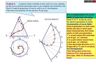 X Y
e’a’ b’ d’c’ g’ f’h’
o’
h
a
b
c
d
e
g
f
O
DEVELOPMENT
A
B
C
D
E
F
A
G
H
OO
11
22
33
44
66 55
77
1’1’
2’2’
3’3’
4’4’
5’5’
6’6’
7’7’
11
22
33
44
5566
77
HELIX CURVEHELIX CURVE
Problem 9:Problem 9: A particle which is initially on base circle of a cone, standingA particle which is initially on base circle of a cone, standing
on Hp, moves upwards and reaches apex in one complete turn around the cone.on Hp, moves upwards and reaches apex in one complete turn around the cone.
Draw it’s path on projections of cone as well as on it’s development.Draw it’s path on projections of cone as well as on it’s development.
Take base circle diameter 50 mm and axis 70 mm long.Take base circle diameter 50 mm and axis 70 mm long.
It’s a construction of curveIt’s a construction of curve
Helix of one turn on coneHelix of one turn on cone::
Draw Fv & Tv & dev.as usualDraw Fv & Tv & dev.as usual
On all form generators & name.On all form generators & name.
Construction of curve Helix::Construction of curve Helix::
Show 8 generators on both viewsShow 8 generators on both views
Divide axis also in same parts.Divide axis also in same parts.
Draw horizontal lines from thoseDraw horizontal lines from those
points on both end generators.points on both end generators.
1’ is a point where first horizontal1’ is a point where first horizontal
Line & gen. b’o’ intersect.Line & gen. b’o’ intersect.
2’ is a point where second horiz.2’ is a point where second horiz.
Line & gen. c’o’ intersect.Line & gen. c’o’ intersect.
In this way locate all points on Fv.In this way locate all points on Fv.
Project all on Tv.Join in curvature.Project all on Tv.Join in curvature.
For Development:For Development:
Then taking each points trueThen taking each points true
Distance From resp.generatorDistance From resp.generator
from apex, Mark on developmentfrom apex, Mark on development
& join.& join.
 