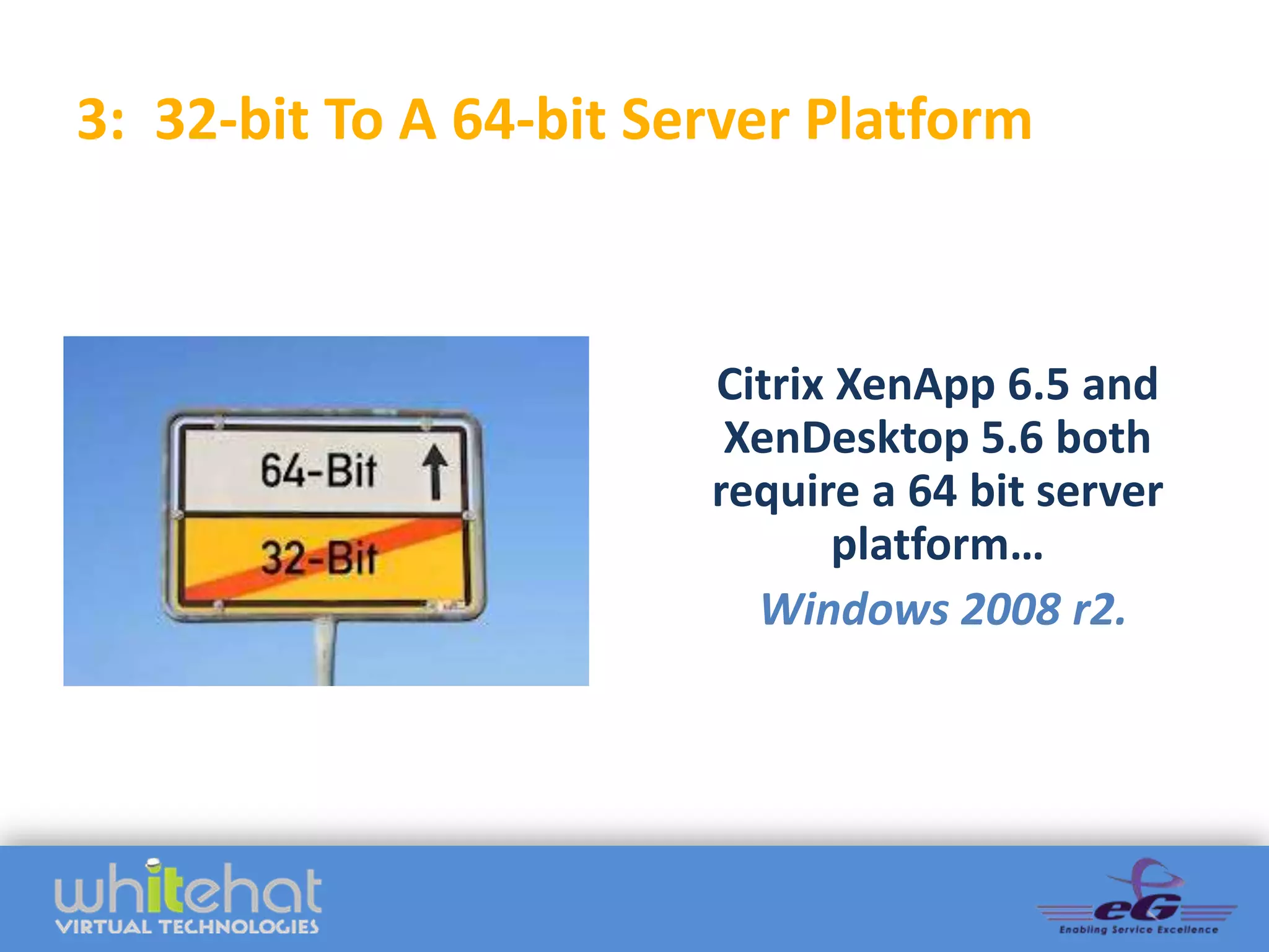 3: 32-bit To A 64-bit Server Platform



                        Citrix XenApp 6.5 and
                         XenDesktop 5.6 both
                        require a 64 bit server
                               platform…
                          Windows 2008 r2.
 