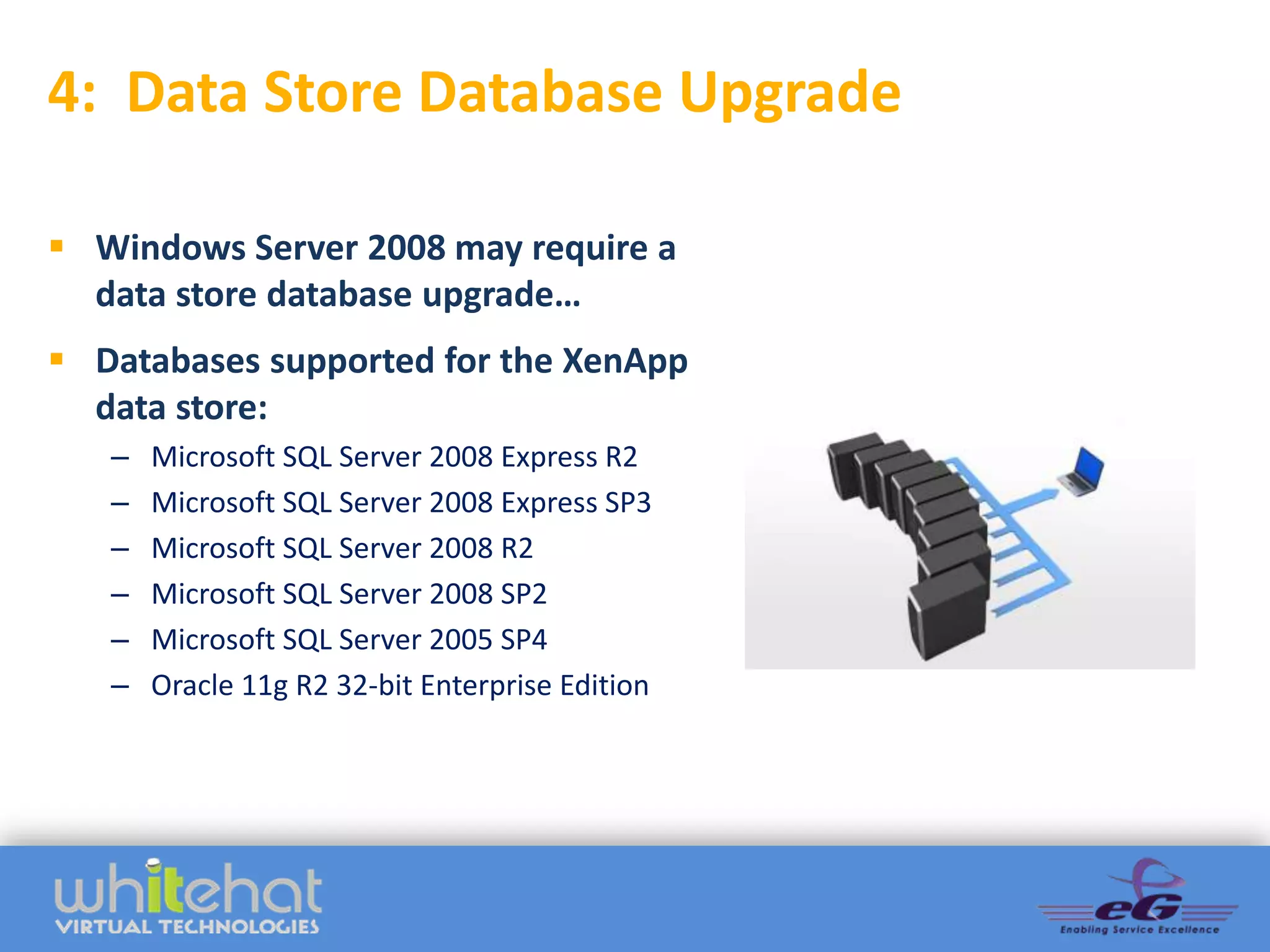 4: Data Store Database Upgrade

 Windows Server 2008 may require a
  data store database upgrade…
 Databases supported for the XenApp
  data store:
   –   Microsoft SQL Server 2008 Express R2
   –   Microsoft SQL Server 2008 Express SP3     ADD GRAPHIC
   –   Microsoft SQL Server 2008 R2
   –   Microsoft SQL Server 2008 SP2
   –   Microsoft SQL Server 2005 SP4
   –   Oracle 11g R2 32-bit Enterprise Edition
 
