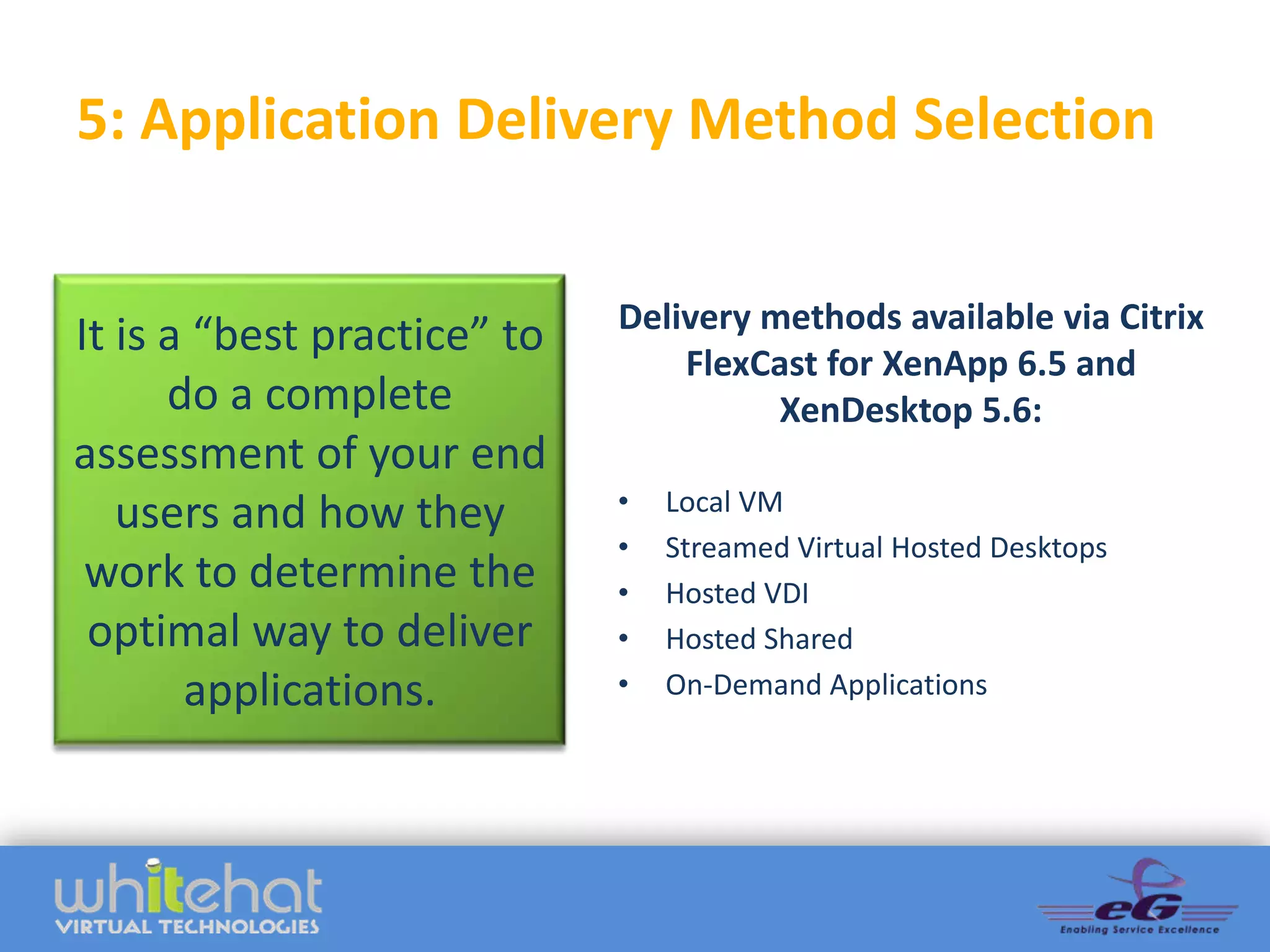 5: Application Delivery Method Selection

                             Delivery methods available via Citrix
It is a “best practice” to
                                 FlexCast for XenApp 6.5 and
      do a complete                    XenDesktop 5.6:
assessment of your end
                             •   Local VM
   users and how they
                             •   Streamed Virtual Hosted Desktops
 work to determine the       •   Hosted VDI
 optimal way to deliver      •   Hosted Shared
       applications.         •   On-Demand Applications
 