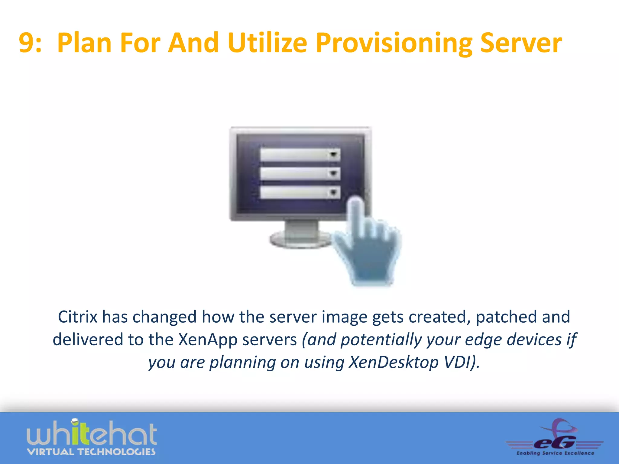 9: Plan For And Utilize Provisioning Server




   Citrix has changed how the server image gets created, patched and
  delivered to the XenApp servers (and potentially your edge devices if
                you are planning on using XenDesktop VDI).
 