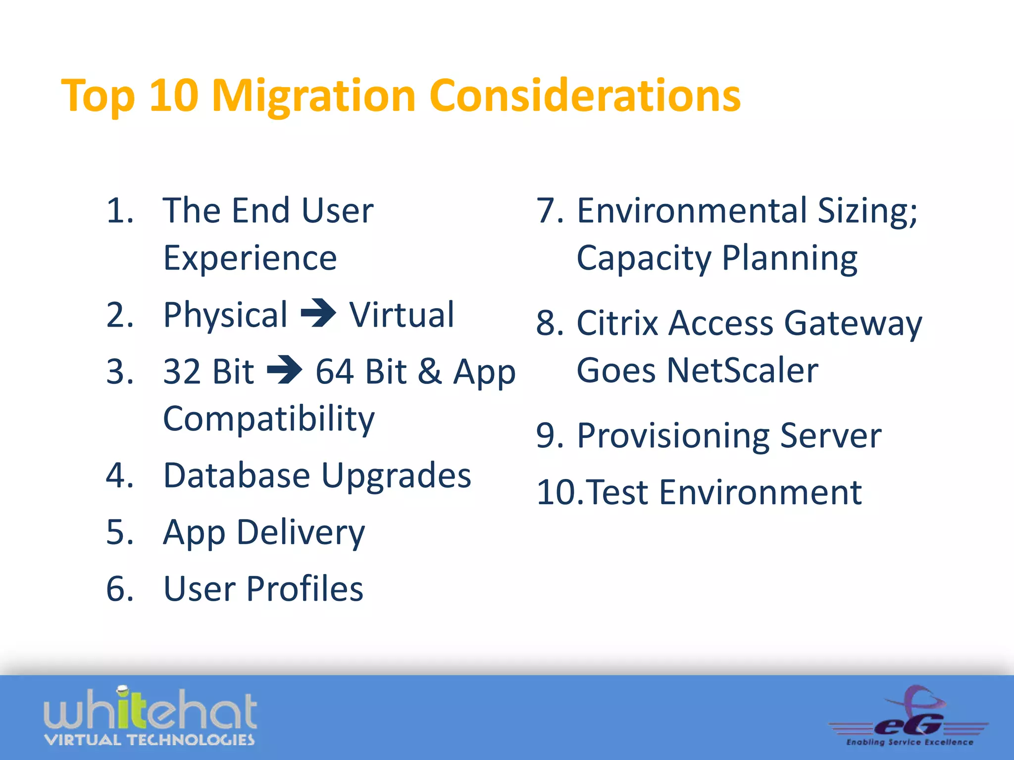 Top 10 Migration Considerations

  1. The End User            7. Environmental Sizing;
     Experience                 Capacity Planning
  2. Physical  Virtual      8. Citrix Access Gateway
  3. 32 Bit  64 Bit & App      Goes NetScaler
     Compatibility           9. Provisioning Server
  4. Database Upgrades       10.Test Environment
  5. App Delivery
  6. User Profiles
 