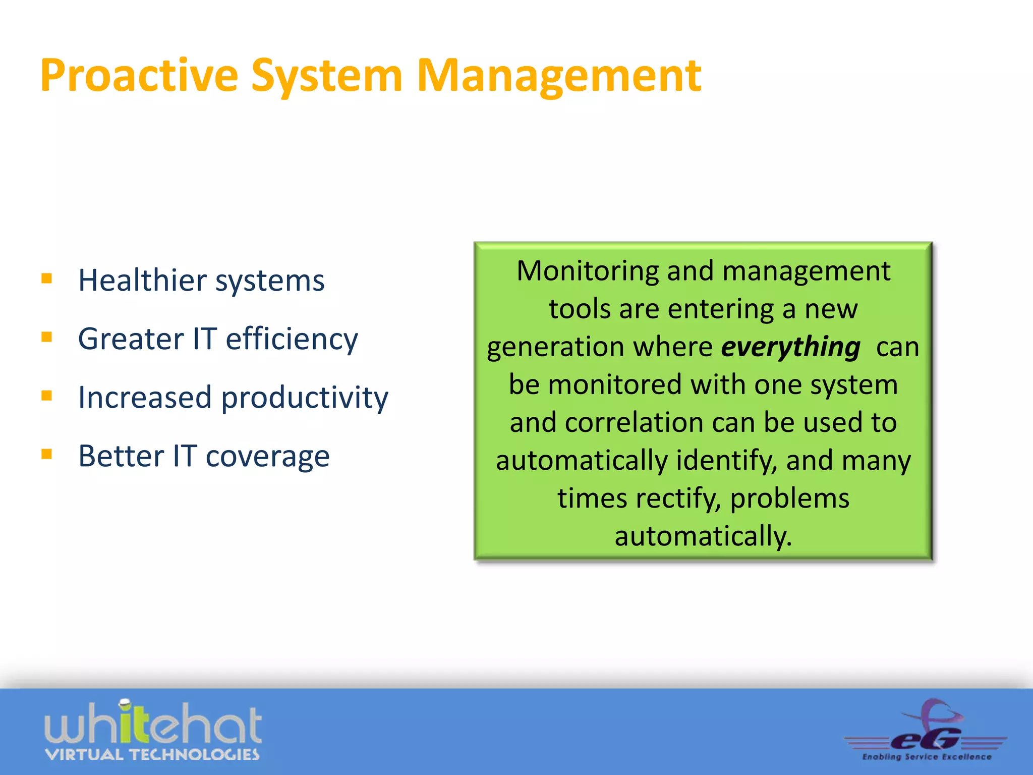 Proactive System Management


 Healthier systems          Monitoring and management
                                tools are entering a new
 Greater IT efficiency    generation where everything can
 Increased productivity     be monitored with one system
                             and correlation can be used to
 Better IT coverage        automatically identify, and many
                                 times rectify, problems
                                     automatically.
 