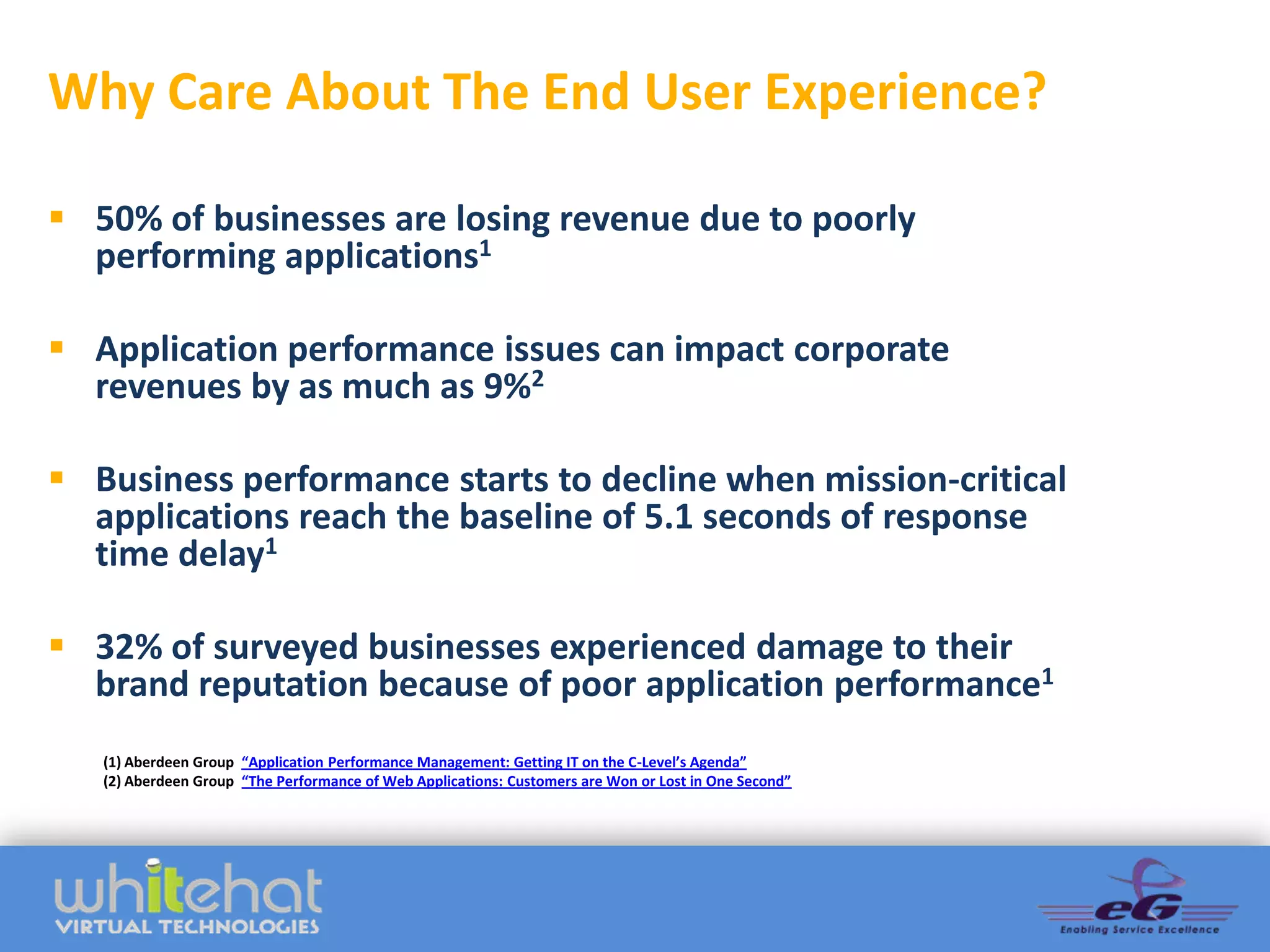 Why Care About The End User Experience?

 50% of businesses are losing revenue due to poorly
  performing applications1

 Application performance issues can impact corporate
  revenues by as much as 9%2

 Business performance starts to decline when mission-critical
  applications reach the baseline of 5.1 seconds of response
  time delay1

 32% of surveyed businesses experienced damage to their
  brand reputation because of poor application performance1
   (1) Aberdeen Group “Application Performance Management: Getting IT on the C-Level’s Agenda”
   (2) Aberdeen Group “The Performance of Web Applications: Customers are Won or Lost in One Second”
 