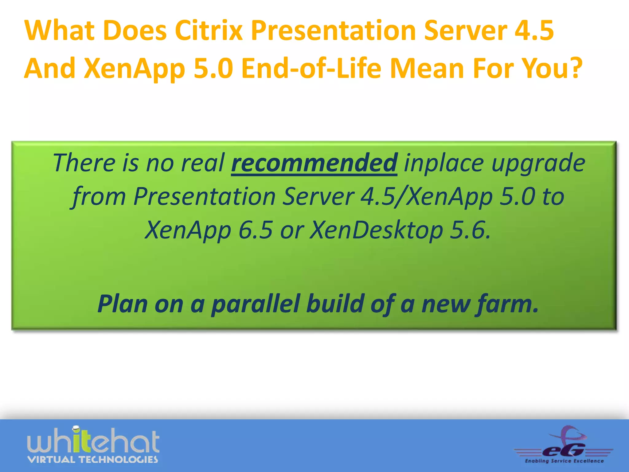 What Does Citrix Presentation Server 4.5
And XenApp 5.0 End-of-Life Mean For You?

 There is no real recommended inplace upgrade
  from Presentation Server 4.5/XenApp 5.0 to
          XenApp 6.5 or XenDesktop 5.6.

     Plan on a parallel build of a new farm.
 