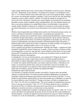 rueda cuando debieran perseverar y poner todas sus facultades en ejercicio activo. Ministro
de Cristo: "Despiértate, tú que duermes, y levántate de los muertos, y te alumbrará Cristo."
(Efe. 5: 14.) Vuestras labores tienen tanto sabor del yo que Cristo queda olvidado. Algunos
de vosotros sois demasiado mimados y adulados. Como en los días de Noé, hay demasiada
tendencia a comer y beber, plantar y edificar. El mundo ha robado las energías de los
siervos de Cristo. Hermanos, sí queréis que vuestra religión sea honrada por los incrédulos,
honradla vosotros mismos mediante obras correspondientes. Por una estrecha relación con
Dios y una estricta adhesión a la verdad bíblica frente a las dificultades y la presión del
mundo, podéis infundir el espíritu de la verdad en el corazón de vuestros hijos de manera
que obren eficazmente con vosotros como instrumentos en las manos de Dios para el bien.
30
Muchos están incapacitados para trabajar tanto mental como físicamente porque comen con
exceso y satisfacen las pasiones concupiscentes. Las propensiones animales son
fortalecidas, mientras que la naturaleza moral y espiritual queda debilitada. Cuando estemos
en derredor del gran trono blanco, ¿qué informe presentará la vida de muchos? Entonces
verán lo que podrían haber hecho si no hubiesen degradado las facultades que Dios les dio.
Entonces comprenderán a qué altura de grandeza intelectual podrían haber alcanzado, si
hubiesen dado a Dios toda la fuerza física y mental que les había confiado. En la agonía de
su remordimiento, anhelarán poder volver a vivir de nuevo su vida.
Invito a aquellos que profesan ser portaantorchas -dechados del rebaño - a apartarse de toda
iniquidad. Emplead bien el poco tiempo que os queda. ¿Tenéis esa firme confianza en Dios,
esa consagración a su servicio, que hará que vuestra religión no falte frente a la más acerba
persecución? El profundo amor de Dios es lo único que sostendrá al alma en medio de las
pruebas que están por sobrecogernos.
La abnegación y la cruz son nuestra porción. ¿Las aceptaremos? Ninguno de nosotros
necesita esperar que cuando vengan sobre nosotros las últimas grandes pruebas se
desarrollará un espíritu abnegado y patriótico en un momento porque lo necesitamos. No,
en verdad. Este espíritu debe fusionarse con nuestra experiencia diaria, e infundirse en la
mente y el corazón de nuestros hijos, tanto por los preceptos como por el ejemplo. Las
madres de Israel pueden no ser guerreras ellas mismas, pero pueden criar guerreros que se
ciñan toda la armadura y peleen virilmente las batallas del Señor.
Preparémonos para el día de prueba
Los ministros y el pueblo necesitan el poder convertidor y la gracia antes que puedan
subsistir en el día del Señor. El mundo está aproximándose rápidamente a ese grado de
iniquidad y depravación humanas que harán necesaria la intervención 31de Dios. Y en ese
tiempo los que profesan seguirle deben ser tanto más notados por su fidelidad a su santa ley.
Su oración debe ser como la de David: "Tiempo es de hacer, oh Jehová; disipado han tu
ley." (Sal. 119: 126.) Por su conducta dirán: "Por eso he amado tus mandamientos más que
el oro, y más que oro muy puro." (Sal. 119: 127.) El mismo desprecio que se manifiesta
hacia la ley de Dios es suficiente razón para que los que observan sus mandamientos se
adelanten y muestren su estima y reverencia por su ley pisoteada.
"Y por haberse multiplicado la maldad, la caridad de muchos se resfriará." (Mat. 24: 12.) La
misma atmósfera está contaminada de pecado. Pronto los hijos de Dios serán probados por
intensas pruebas, y muchos de aquellos que ahora parecen ser sinceros y fieles resultarán ser
vil metal. En vez de ser fortalecidos y confirmados por la oposición, las amenazas y los
 