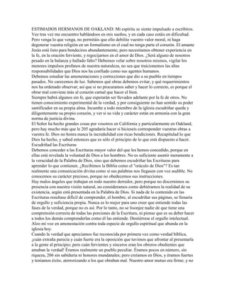 ESTIMADOS HERMANOS DE OAKLAND: Mi espíritu se siente impulsado a escribiros.
Vez tras vez me encuentro hablándoos en mis sueños, y en cada caso estáis en dificultad.
Pero venga lo que venga, no permitáis que ello debilite vuestro valor moral, ni haga
degenerar vuestra religión en un formalismo en el cual no tenga parte el corazón. El amante
Jesús está listo para bendeciros abundantemente; pero necesitamos obtener experiencia en
la fe, en la oración ferviente, y regocijarnos en el amor de Dios. ¿Será alguno de nosotros
pesado en la balanza y hallado falto? Debemos velar sobre nosotros mismos, vigilar los
menores impulsos profanos de nuestra naturaleza, no sea que traicionemos las altas
responsabilidades que Dios nos ha confiado como sus agentes humanos.
Debemos estudiar las amonestaciones y correcciones que dio a su pueblo en tiempos
pasados. No carecemos de luz. Sabemos qué obras debemos evitar, y qué requerimientos
nos ha ordenado observar; así que si no procuramos saber y hacer lo correcto, es porque el
obrar mal conviene más al corazón carnal que hacer el bien.
Siempre habrá algunos sin fe, que esperarán ser llevados adelante por la fe de otros. No
tienen conocimiento experimental de la verdad, y por consiguiente no han sentido su poder
santificador en su propia alma. Incumbe a todo miembro de la iglesia escudriñar queda y
diligentemente su propio corazón, y ver si su vida y carácter están en armonía con la gran
norma de justicia divina.
El Señor ha hecho grandes cosas por vosotros en California y particularmente en Oakland;
pero hay mucho más que le 205 agradaría hacer si hicieseis corresponder vuestras obras a
vuestra fe. Dios no honra nunca la incredulidad con ricas bendiciones. Recapitulad lo que
Dios ha hecho, y sabed entonces que es sólo el principio de lo que está dispuesto a hacer.
Escudriñad las Escrituras
Debemos conceder a las Escrituras mayor valor del que les hemos concedido, porque en
ellas está revelada la voluntad de Dios a los hombres. No es suficiente asentir meramente a
la veracidad de la Palabra de Dios, sino que debemos escudriñar las Escrituras para
aprender lo que contienen. ¿Recibimos la Biblia como el "oráculo de Dios"? Es tan
realmente una comunicación divina como si sus palabras nos llegasen con voz audible. No
conocemos su carácter precioso, porque no obedecemos sus instrucciones.
Hay malos ángeles que trabajan en todo nuestro derredor, pero porque no discernimos su
presencia con nuestra visión natural, no consideramos como debiéramos la realidad de su
existencia, según está presentada en la Palabra de Dios. Si nada de lo contenido en las
Escrituras resultase difícil de comprender, el hombre, al escudriñar sus páginas, se llenaría
de orgullo y suficiencia propia. Nunca es lo mejor para uno creer que entiende todas las
fases de la verdad, porque no es así. Por lo tanto, no se lisonjee nadie de que tiene una
comprensión correcta de todas las porciones de la Escritura, ni piense que es su deber hacer
a todos los demás comprenderlas como él las entiende. Destiérrese el orgullo intelectual.
Alzo mi voz en amonestación contra toda especie de orgullo espiritual que abunda en la
iglesia hoy.
Cuando la verdad que apreciamos fue reconocida por primera vez como verdad bíblica,
¡cuán extraña parecía y cuán fuerte era la oposición que tuvimos que afrontar al presentarla
a la gente al principio; pero cuán fervientes y sinceros eran los obreros obedientes que
amaban la verdad! Éramos realmente un pueblo peculiar. Éramos pocos en número, sin
riqueza, 206 sin sabiduría ni honores mundanales; pero creíamos en Dios, y éramos fuertes
y teníamos éxito, aterrorizando a los que obraban mal. Nuestro amor mutuo era firme; y no
 