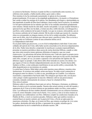 se conmovía fácilmente. Entonces el poder de Dios se manifestaba entre nosotros, los
enfermos eran sanados, y había mucha calma y gozo santo y dulce.
Pero mientras la luz ha continuado aumentando, la iglesia no ha avanzado
proporcionalmente. El oro puro se ha empañado gradualmente, y la muerte y el formalismo
han venido a trabar las energías de la iglesia. Sus abundantes privilegios y oportunidades no
han impulsado al pueblo de Dios hacia adelante y hacia arriba, hacia la pureza y la santidad.
Un fiel aprovechamiento de los talentos que Dios le ha confiado aumentaría grandemente
estos talentos. Donde mucho ha sido dado, mucho será pedido. Los que aceptan fielmente y
aprecian la luz que Dios nos ha dado, y toman una alta y noble decisión, con abnegación y
sacrificio, serán conductos de luz para el mundo. Los que no avancen, retrocederán, aun en
los mismos umbrales de la Canaán celestial. Me ha sido revelado que nuestra fe y nuestras
obras no corresponden en ninguna manera a la luz de la verdad concedida. No debemos
tener una fe tibia, sino la fe perfecta que obra por amor y purifica el alma. Dios os invita a
los que estáis en California a entrar en una comunión intima con él.
La independencia individual
En un punto habrá que precaverse, y es en el de la independencia individual. Como entre
soldados del ejército de Cristo, debe haber acción concertada en los diversos departamentos
de la obra. Nadie tiene derecho a emprender la marcha por su propia responsabilidad y
presentar en nuestros periódicos ideas acerca de ciertas doctrinas bíblicas, cuando se sabe
que otros entre nosotros tienen opiniones diferentes al respecto y que eso creará
controversia. Los adventistas del primer día hicieron esto. Cada uno siguió su propio juicio
independiente 207 y trató de presentar ideas originales, hasta que no hay acción concertada
entre ellos, excepto, tal vez, en cuanto a oponerse a los adventistas del séptimo día. No
debemos seguir su ejemplo. Cada obrero debe obrar teniendo en cuenta a los demás. Los
que siguen a Cristo no obrarán independientemente unos de otros. Nuestra fuerza debe
fundarse en Dios, y estar unida para manifestarse en una acción noble y concentrada. No
debe desperdiciarse en movimientos sin sentido.
La unión hace la fuerza. Debe haber unión entre nuestras casas editoras y nuestras otras
instituciones. Si existiese esta unidad, serían una fuerza. No debe existir contención ni
divergencia entre los obreros. La obra es una, presidida por un Caudillo. Los esfuerzos
ocasionales y espasmódicos han hecho daño. Por enérgicos que hayan sido, son de poco
valor; porque vendrá seguramente la reacción. Debemos cultivar una perseverancia
constante, tratando continuamente de conocer y hacer la voluntad de Dios.
Dios mira al carácter
Debemos saber lo que debemos hacer para ser salvos. Hermanos y hermanas, no debemos
flotar a la deriva con la corriente popular. Nuestra obra actual consiste en salir del mundo y
separarnos de él. Esta es la única manera en que podemos andar con Dios, como anduvo
Enoc. Las influencias divinas estaban obrando constantemente con sus esfuerzos humanos.
Como él, somos llamados a tener una fe fuerte, viva y activa, y ésta es la única manera en
que podemos ser colaboradores con Dios. Debemos cumplir las condiciones trazadas en la
Palabra de Dios, o morir en nuestros pecados. Debemos saber qué cambios morales es
esencial hacer en nuestro carácter, por la gracia de Cristo, a fin de ser aptos para las
mansiones celestiales. Os digo, en el temor de Dios, que estamos en peligro de vivir como
los judíos: destituidos del amor de Dios, e ignorantes de su poder, mientras que la
resplandeciente luz de la verdad brilla en derredor nuestro. 208
 