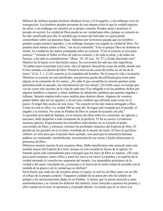 Millares de millares pueden profesar obedecer la ley y el Evangelio, y sin embargo vivir en
transgresión. Los hombres pueden presentar de una manera clara lo que la verdad requiere
de otros, y sin embargo ser carnales en su propio corazón. Pueden amar y practicar el
pecado en secreto. La verdad de Dios puede no ser verdad para ellos, porque su corazón no
ha sido santificado por ella. Es posible que el amor del Salvador no ejerza poder
constreñidor sobre sus pasiones bajas. Sabemos por la historia pasada que los hombres
pueden ocupar puestos sagrados, y sin embargo manejar con engaño la verdad de Dios. No
pueden alzar manos santas a Dios, "sin ira ni contienda." Esto es porque Dios no domina su
mente. La verdad no fue nunca estampada sobre su corazón. "Con el corazón se cree para
justicia." "Amarás al Señor tu Dios de todo tu corazón, y de toda tu alma, y de todas tus
fuerzas, y de todo tu entendimiento." (Rom. 10: 10; Luc. 10: 27.) ¿Estáis haciendo esto?
Muchos no lo hacen ni lo han hecho nunca. Su conversión ha sido tan sólo superficial.
"Si habéis pues resucitado con Cristo -dice el apóstol- buscad las cosas de arriba, donde está
Cristo sentado a la diestra de Dios. Poned la mira en las cosas de arriba, no en las de la
tierra." (Col. 3: 1, 2.) El corazón es la ciudadela del hombre. De él mana la vida o la muerte.
Mientras su corazón no esté purificado, una persona queda descalificada para tener parte
alguna en la comunión de los santos. ¿No sabe el que escudriña el corazón quiénes están
permaneciendo en pecado, sin consideración por sus almas? ¿No hubo acaso un testigo que
vio las cosas más secretas de la vida de cada uno? Fui obligada a oír las palabras dichas por
algunos hombres a mujeres y niñas: palabras de adulación, palabras que querían engañar e
infatuar. Satanás emplea todos estos medios para destruir almas. Algunos de vosotros
podéis haber sido así sus agentes; y en tal caso, tendréis que afrontar estas cosas en el
juicio. El ángel dijo acerca de esta clase: "Su corazón no ha sido nunca entregado a Dios.
Cristo no está en ellos. La verdad 209 no está allí. Su lugar está ocupado por el pecado, el
engaño y la mentira. No creen la Palabra de Dios ni actúan de acuerdo con ella."
La presente actividad de Satanás, en su manera de obrar sobre los corazones, las iglesias y
naciones, debe despertar a todo estudiante de la profecía. El fin se acerca. Levántense
nuestras iglesias. Experimenten los miembros individuales en su corazón el poder
convertidor de Dios; y entonces veremos los profundos impulsos del Espíritu de Dios. El
perdón de los pecados no es el único resultado de la muerte de Jesús. El hizo el sacrificio
infinito, no sólo para que el pecado fuese quitado, sino para que la naturaleza humana
pudiese ser restaurada, reembellecida, reconstruida de sus ruinas y hecha idónea para la
presencia de Dios.
Debemos mostrar nuestra fe por nuestras obras. Debe manifestarse más ansia de tener una
medida mayor del Espíritu de Cristo; porque en esto residirá la fuerza de la iglesia. Es
Satanás quien está contendiendo para conseguir que los hijos de Dios se separen. ¡Oh cuán
poco amor tenemos, amor a Dios y amor los unos a los otros! La palabra y el espíritu de la
verdad morando el corazón nos separarán del mundo. Los inmutables principios de la
verdad y del amor vincularán los ¿corazones y la fuerza de la unión estará de acuerdo con la
medida de la gracia y de la verdad que se disfrute?
Sería bueno que cada uno de nosotros alzase el espejo, la real ley de Dios, para ver en ella
el reflejo de su propio carácter. Tengamos cuidado de no pasar por alto las señales de
peligro y las amonestaciones dadas en su Palabra. A menos que se preste atención a estas
amonestaciones y se venzan los defectos del carácter, éstos vencerán a quienes los posean, y
ellos caerán en el error, la apostasía y el pecado abierto. La mente que no se eleve a la
 