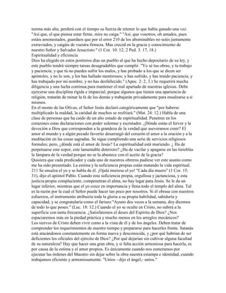 norma más alta, perderá con el tiempo su fuerza de retener lo que había ganado una vez.
"Así que, el que piensa estar firme, mire no caiga." "Así, que vosotros, oh amados, pues
estáis amonestados, guardaos que por el error 210 de los abominables no seáis juntamente
extraviados, y caigáis de vuestra firmeza. Mas creced en la gracia y conocimiento de
nuestro Señor y Salvador Jesucristo." (1 Cor. 10: 12; 2 Ped. 3: 17, 18.)
Espiritualidad y eficiencia
Dios ha elegido en estos postreros días un pueblo al que ha hecho depositario de su ley, y
este pueblo tendrá siempre tareas desagradables que cumplir. "Yo sé tus obras, y tu trabajo
y paciencia; y que tú no puedes sufrir los malos, y has probado a los que se dicen ser
apóstoles, y no lo son, y los has hallado mentirosos; y has sufrido, y has tenido paciencia, y
has trabajado por mi nombre, y no has desfallecido." (Apoc. 2: 2, 3.) Se requerirá mucha
diligencia y una lucha continua para mantener el mal apartado de nuestras iglesias. Debe
ejercerse una disciplina rígida e imparcial; porque algunos que tienen una apariencia de
religión, tratarán de minar la fe de los demás y trabajarán privadamente para ensalzarse a sí
mismos.
En el monte de las Olivas, el Señor Jesús declaró categóricamente que "por haberse
multiplicado la maldad, la caridad de muchos se resfriará." (Mat. 24: 12.) Habla de una
clase de personas que ha caído de un alto estado de espiritualidad. Penetren en los
corazones estas declaraciones con poder solemne y escrutador. ¿Dónde están el fervor y la
devoción a Dios que corresponden a la grandeza de la verdad que aseveramos creer? El
amor al mundo y a algún pecado favorito desarraigó del corazón el amor a la oración y a la
meditación en las cosas sagradas. Se sigue cumpliendo una serie de servicios religiosos
formales; pero, ¿dónde está el amor de Jesús? La espiritualidad está muriendo. ¿ Ha de
perpetuarse este sopor, este lamentable deterioro? ¿Ha de vacilar y apagarse en las tinieblas
la lámpara de la verdad porque no se la abastece con el aceite de la gracia?
Quisiera que cada predicador y cada uno de nuestros obreros pudiese ver este asunto como
me ha sido presentado. La estima y la suficiencia propias están matando la vida espiritual.
211 Se ensalza el yo y se habla de él. ¡Ojalá muriese el yo! "Cada día muero" (1 Cor. 15:
31), dijo el apóstol Pablo. Cuando esta suficiencia propia, orgullosa y jactanciosa, y esta
justicia propia complaciente, compenetran el alma, no hay lugar para Jesús. Se le da un
lugar inferior, mientras que el yo crece en importancia y llena todo el templo del alma. Tal
es la razón por la cual el Señor puede hacer tan poco por nosotros. Si él obrase con nuestros
esfuerzos, el instrumento atribuiría toda la gloria a su propia habilidad, sabiduría y
capacidad, y se congratularía como el fariseo:"Ayuno dos veces a la semana, doy diezmos
de todo lo que poseo." (Luc. 18: 12.) Cuando el yo se oculte en Cristo, no subirá a la
superficie con tanta frecuencia. ¿Satisfaremos el deseo del Espíritu de Dios? ¿Nos
espaciaremos más en la piedad práctica y mucho menos en los arreglos mecánicos?
Los siervos de Cristo deben vivir como a la vista de él y de los ángeles. Deben tratar de
comprender los requerimientos de nuestro tiempo y prepararse para hacerles frente. Satanás
está atacándonos constantemente en forma nueva y desconocida, y ¿por qué habrían de ser
deficientes los oficiales del ejército de Dios? ¿Por qué dejarían sin cultivar alguna facultad
de su naturaleza? Hay que hacer una gran obra, y si falta acción armoniosa para hacerla, es
por causa de la estima y el amor propios. Es únicamente cuando nos esmeramos por
ejecutar las órdenes del Maestro sin dejar sobre la obra nuestra estampa e identidad, cuando
trabajamos eficiente y armoniosamente. "Uníos - dijo el ángel,- uníos."
 