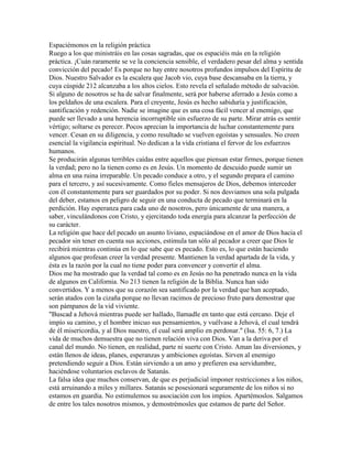 Espaciémonos en la religión práctica
Ruego a los que ministráis en las cosas sagradas, que os espaciéis más en la religión
práctica. ¡Cuán raramente se ve la conciencia sensible, el verdadero pesar del alma y sentida
convicción del pecado! Es porque no hay entre nosotros profundos impulsos del Espíritu de
Dios. Nuestro Salvador es la escalera que Jacob vio, cuya base descansaba en la tierra, y
cuya cúspide 212 alcanzaba a los altos cielos. Esto revela el señalado método de salvación.
Si alguno de nosotros se ha de salvar finalmente, será por haberse aferrado a Jesús como a
los peldaños de una escalera. Para el creyente, Jesús es hecho sabiduría y justificación,
santificación y redención. Nadie se imagine que es una cosa fácil vencer al enemigo, que
puede ser llevado a una herencia incorruptible sin esfuerzo de su parte. Mirar atrás es sentir
vértigo; soltarse es perecer. Pocos aprecian la importancia de luchar constantemente para
vencer. Cesan en su diligencia, y como resultado se vuelven egoístas y sensuales. No creen
esencial la vigilancia espiritual. No dedican a la vida cristiana el fervor de los esfuerzos
humanos.
Se producirán algunas terribles caídas entre aquellos que piensan estar firmes, porque tienen
la verdad; pero no la tienen como es en Jesús. Un momento de descuido puede sumir un
alma en una ruina irreparable. Un pecado conduce a otro, y el segundo prepara el camino
para el tercero, y así sucesivamente. Como fieles mensajeros de Dios, debemos interceder
con él constantemente para ser guardados por su poder. Si nos desviamos una sola pulgada
del deber, estamos en peligro de seguir en una conducta de pecado que terminará en la
perdición. Hay esperanza para cada uno de nosotros, pero únicamente de una manera, a
saber, vinculándonos con Cristo, y ejercitando toda energía para alcanzar la perfección de
su carácter.
La religión que hace del pecado un asunto liviano, espaciándose en el amor de Dios hacia el
pecador sin tener en cuenta sus acciones, estimula tan sólo al pecador a creer que Dios le
recibirá mientras continúa en lo que sabe que es pecado. Esto es, lo que están haciendo
algunos que profesan creer la verdad presente. Mantienen la verdad apartada de la vida, y
ésta es la razón por la cual no tiene poder para convencer y convertir el alma.
Dios me ha mostrado que la verdad tal como es en Jesús no ha penetrado nunca en la vida
de algunos en California. No 213 tienen la religión de la Biblia. Nunca han sido
convertidos. Y a menos que su corazón sea santificado por la verdad que han aceptado,
serán atados con la cizaña porque no llevan racimos de precioso fruto para demostrar que
son pámpanos de la vid viviente.
"Buscad a Jehová mientras puede ser hallado, llamadle en tanto que está cercano. Deje el
impío su camino, y el hombre inicuo sus pensamientos, y vuélvase a Jehová, el cual tendrá
de él misericordia, y al Dios nuestro, el cual será amplio en perdonar." (Isa. 55: 6, 7.) La
vida de muchos demuestra que no tienen relación viva con Dios. Van a la deriva por el
canal del mundo. No tienen, en realidad, parte ni suerte con Cristo. Aman las diversiones, y
están llenos de ideas, planes, esperanzas y ambiciones egoístas. Sirven al enemigo
pretendiendo seguir a Dios. Están sirviendo a un amo y prefieren esa servidumbre,
haciéndose voluntarios esclavos de Satanás.
La falsa idea que muchos conservan, de que es perjudicial imponer restricciones a los niños,
está arruinando a miles y millares. Satanás se posesionará seguramente de los niños si no
estamos en guardia. No estimulemos su asociación con los impíos. Apartémoslos. Salgamos
de entre los tales nosotros mismos, y demostrémosles que estamos de parte del Señor.
 