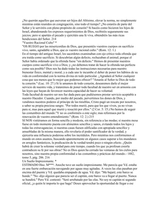 ¿No querrán aquellos que aseveran ser hijos del Altísimo, elevar la norma, no simplemente
mientras están reunidos en congregación, sino todo el tiempo? ¿No estaréis de parte del
Señor y le serviréis con pleno propósito de corazón? Si hacéis como hicieron los hijos de
Israel, abandonando los expresos requerimientos de Dios, recibiréis seguramente sus
juicios; pero si apartáis el pecado y ejercitáis una fe viva, obtendréis las más ricas
bendiciones del Señor. 214
"Vuestro Racional Culto" *
"OS RUEGO por las misericordias de Dios, que presentéis vuestros cuerpos en sacrificio
vivo, santo, agradable a Dios, que es vuestro racional culto." (Rom. 12: 1.)
En el tiempo del antiguo Israel, los sacerdotes examinaban con ojo crítico toda ofrenda que
era traída como sacrificio. Si descubrían algún defecto, rechazaban el animal; porque el
Señor había ordenado que la ofrenda fuese "sin defecto." Hemos de presentar nuestros
cuerpos como sacrificio vivo a Dios; y ¿no debemos tratar de hacer la ofrenda tan perfecta
como sea posible? Dios nos ha dado todas las instrucciones necesarias para nuestro
bienestar físico, mental y moral; y a cada uno le incumbe el deber de poner los hábitos de su
vida en conformidad con la norma divina en todo particular. ¿Agradará al Señor cualquier
cosa que sea menos que lo mejor que podemos ofrecer? "Amarás al Señor tu Dios de todo
tu corazón." (Luc. 10: 27.) Si le amamos de todo corazón, desearemos darle el mejor
servicio de nuestra vida, y trataremos de poner toda facultad de nuestro ser en armonía con
las leyes que hayan de favorecer nuestra capacidad de hacer su voluntad.
Toda facultad de nuestro ser nos fue dada para que pudiésemos prestar servicio aceptable a
nuestro Hacedor. Cuando, por medio del pecado, pervertimos los dones de Dios, y
vendimos nuestros poderes al príncipe de las tinieblas, Cristo pagó un rescate por nosotros,
a saber su propia preciosa sangre. "Por todos murió, para que los que viven, ya no vivan
para si, mas para aquel que murió y resucitó por ellos." (2 Cor. 5: 15.) No hemos de seguir
las costumbres del mundo."Y no os conforméis a este siglo; mas reformaos por la
renovación de vuestro entendimiento." (Rom. 12: 2.) 215
SI NOS vistiéramos en forma sencilla y modesta, sin referencia a las modas; si nuestra mesa
fuese en todo momento puesta con alimentos sencillos y sanos, evitando todos los lujos y
todas las extravagancias; si nuestras casas fuesen edificadas con apropiada sencillez y
amuebladas de la misma manera, ello revelaría el poder santificador de la verdad, y
ejercería una influencia poderosa sobre los incrédulos. Pero mientras nos conformemos al
mundo en estos asuntos, buscando aparentemente en algunos casos superar a los mundanos
en arreglos fantásticos, la predicación de la verdad tendrá poco o ningún efecto. ¿Quién
habrá de creer la solemne verdad para este tiempo, cuando los que ya profesan creerla
contradicen su fe por sus obras? No es Dios quien ha cerrado las ventanas de los cielos para
nosotros, sino nuestra propia conformidad a las costumbres y prácticas del mundo.- 1882,
tomo 5, pág. 206. 216
Un Sueño Impresionante. *
ESTIMADO Hno. M***: Anoche tuve un sueño impresionante. Me parecía que Vd. estaba
en una fuerte embarcación navegando por aguas muy agitadas. A veces las olas pasaban por
encima del puente y Vd. quedaba empapado de agua. Vd. dijo: "Me bajaré; este barco se
hunde." "No -dijo alguien que parecía ser el capitán, este barco va a llegar al puerto. Nunca
se hundirá." Pero Vd. contestó: "Seré arrebatado por las olas. No soy ni capitán ni segundo
oficial, ¿a quién le importa lo que haga? Deseo aprovechar la oportunidad de llegar a ese
 
