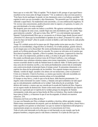 barco que se ve más allá." Dijo el capitán: "No le dejaré ir allí; porque sé que aquel barco
encallará en las rocas antes de llegar al puerto." Vd. se enderezó y dijo con tono positivo:
"Este barco ha de naufragar; lo puedo ver tan claramente como si ya hubiese sucedido." El
capitán le miró con ojo escrutador y dijo firmemente: "No permitiré que Vd. pierda su vida
subiendo a aquel barco. Su maderamen está carcomido, y es una embarcación engañosa. Si
Vd. tuviese más conocimiento, podría discernir entre lo espurio y lo genuino, lo santo y lo
que está destinado a la ruina completa."
Me desperté; pero este sueño me induce a escribirle. Me agitaron sentimientos profundos
acerca de algunas de estas cosas, cuando llegó una carta diciéndome que Vd. estaba "bajo
gran tentación y prueba." ¿De qué se trata, Hno. M***? ¿Lo está tentando nuevamente
Satanás? Está permitiendo Dios que se vea puesto en el mismo lugar donde fracasó antes?
¿Permitirá Vd. ahora que la incredulidad se apodere de su alma? ¿Fracasará Vd. cada vez,
como los hijos de Israel? ¡Dios le ayude a resistir al diablo y salir más fuerte de cada prueba
de su fe! 217
Tenga Vd. cuidado acerca de los pasos que dé. Haga sendas rectas para sus pies. Cierre la
puerta a la incredulidad, y haga de Dios su fortaleza. Si se halla perplejo, guarde silencio;
no dé ningún paso en la obscuridad. Me siento profundamente preocupada por su alma. Esta
puede ser la última prueba que Dios le conceda. No avance un solo paso en el camino que
lleva hacia la perdición. Aguarde, y Dios le ayudará. Sea paciente, y aparecerá la clara luz.
Si Vd. cede a las impresiones, perderá su alma, y el alma es de gran valor para Dios.
He estado escribiendo para el primer tomo de El Gran Conflicto, y me embargan
sentimientos muy solemnes mientras repaso estos temas importantes: la creación y los
sucesos ocurridos desde la caída de Satanás hasta la caída de Adán. El Señor parece estar
muy cerca de mí mientras escribo, y me siento profundamente conmovida al contemplar
esta controversia desde el principio hasta el tiempo actual. Se presentan claramente a mi
espíritu las obras de las potestades de las tinieblas. Nos esperan tiempos muy penosos; y
Satanás, vestido de ángel, sacudirá a las almas con sus tentaciones, como se presentó a
Cristo en el desierto. Citará la Escritura; y a menos que nuestra vida esté escondida con
Cristo en Dios, atará ciertamente nuestras almas en la incredulidad.
El tiempo es muy breve, y todo lo que se ha de hacer, debe hacerse prestamente. Los
ángeles están reteniendo los cuatro vientos, y Satanás está aprovechándose de todo aquel
que no está plenamente establecido en la verdad. Toda alma ha de ser probada. Todo
defecto del carácter, a menos que sea vencido por la ayuda del Espíritu de Dios, llegará a
ser un seguro medio de destrucción. Siento como nunca antes la necesidad de que nuestro
pueblo sea vigorizado por el espíritu de la verdad; porque los designios de Satanás
entramparán a toda alma que no haya hecho de Dios su fortaleza. Hay mucho trabajo que
hacer para el Señor; y si hacemos lo que él nos ha asignado, él obrará con nuestros
esfuerzos. 218
Elementos de Éxito en la Obra de Dios *
Los que son llamados por Dios a trabajar en palabra y doctrina, deben aprender siempre.
Deben tratar constantemente de mejorar, para ser dechados de la grey de Dios y hacer bien a
todos aquellos con quienes se relacionan. Los que no sienten la importancia del progreso y
mejoramiento propio no crecerán en la gracia y el conocimiento de Cristo.
Todo el cielo está interesado en la obra que se está haciendo en este mundo, que ha de
preparar hombres y mujeres para la vida futura e inmortal. Es el plan de Dios que los
 