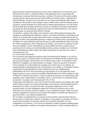 agentes humanos tengan el alto honor de actuar como colaboradores con Jesucristo en la
salvación de las almas. La Palabra de Dios revela plenamente que es el privilegio del
instrumento en esta gran obra sentir que hay a su diestra. Uno que está listo para ayudarle
en todo esfuerzo sincero para alcanzar la más sublime excelencia moral y espiritual en la
obra del Maestro. Tal será el caso con todos los que sientan necesidad de ayuda. Deben
considerar la obra de Dios como sagrada y santa, y deben traerle cada día ofrendas de gozo
y gratitud, en pago del poder de su gracia que los capacita para progresar en la vida divina.
El obrero debe tener humilde opinión de sí mismo y considerar las muchas oportunidades
que perdió por falta de diligencia y aprecio de la obra, No debe desalentarse, sino renovar
continuamente sus esfuerzos para redimir el tiempo.
Los hombres a quienes Dios eligió como ministros suyos deben prepararse para la obra
mediante un escudriñamiento cabal del corazón y una íntima comunión con el Redentor del
mundo. Si no tienen éxito en ganar almas para Cristo, es porque su propia alma no está en
armonía con Dios. Hay demasiada ignorancia voluntaria en muchos de los que predican 219
la Palabra. No están calificados para esta obra por un cabal entendimiento de las Escrituras.
No sienten la importancia de la verdad para este tiempo, y por lo tanto la verdad no es para
ellos una realidad viviente. Si humillasen sus almas delante de Dios; si anduviesen de
acuerdo con las Escrituras con toda humildad de ánimo, entonces tendrían una visión más
clara del Dechado que deben copiar; pero dejan de mantener sus ojos fijos en el Autor y
Consumador de su fe.
La victoria sobre la tentación
No es necesario que ninguno de nosotros ceda a las tentaciones de Satanás, y así viole su
conciencia y agravie al Espíritu Santo. Ha sido hecha en la Palabra de Dios toda provisión
para que todos tengan la ayuda divina en sus esfuerzos para vencer. Si mantienen a Jesús
delante de sí, llegarán a ser transformados a su imagen. Todos los que por la fe tienen a
Cristo morando en sí están dotados de un poder que les dará éxito en sus trabajos. Se
estarán haciendo constantemente más y más eficientes en su trabajo, y la bendición de Dios,
manifestada en la prosperidad de la obra, testificará de que son verdaderamente
colaboradores de Cristo. Pero por mucho que uno progrese en la vida espiritual, nunca
llegará al punto en que no necesite escudriñar diligentemente las Escrituras; porque en ellas
se hallan las evidencias de nuestra fe. Todos los puntos de doctrina, aun cuando hayan sido
aceptados como verdad, deben ser sometidos a la ley y al testimonio; si no pueden resistir
esta prueba, "es porque no les ha amanecido." (Isa. 8: 20.)
El gran plan de la redención, como está revelado en la obra final de estos últimos días, debe
recibir estricto examen. Las escenas relacionadas con el santuario celestial deben hacer tal
impresión en la mente y el corazón de todos, que puedan impresionar a otros. Todos
necesitan llegar a ser más inteligentes respecto de la obra de la expiación que se está
realizando en el santuario celestial. Cuando se vea y comprenda esa gran verdad, los que la
sostienen trabajarán en armonía con Cristo para 220 preparar un pueblo que subsista en el
gran día de Dios, y sus esfuerzos tendrán éxito.
Por el estudio, la contemplación y la oración, los hijos de Dios serán elevados sobre los
pensamientos y sentimientos comunes y terrenales, y serán puestos en armonía con Cristo y
su gran obra de purificar el santuario celestial de los pecados del pueblo. Su fe le
acompañará en el santuario, y en la tierra los adoradores estarán revisando cuidadosamente
su vida, comparando su carácter con la gran norma de justicia. Verán sus propios defectos;
 