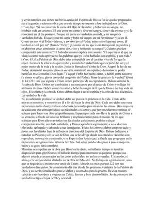 y verán también que deben recibir la ayuda del Espíritu de Dios a fin de quedar preparados
para la grande y solemne obra que en este tiempo se impone a los embajadores de Dios.
Cristo dijo: "Si no comiereis la carne del Hijo del hombre, y bebierais su sangre, no,
tendréis vida en vosotros. El que come mi carne y bebe mi sangre, tiene vida eterna: y yo le
resucitaré en el día postrero. Porque mi carne es verdadera comida, y mi sangre es
verdadera bebida. El que come mi carne y bebe mi sangre, en mí permanece, y yo en él.
Como me envió el Padre viviente, y yo vivo por el Padre, asimismo el que me come, él
también vivirá por mí" (Juan 6: 53-57.) ¿Cuántos de los que están trabajando en palabra y
en doctrina están comiendo la carne de Cristo y bebiendo su sangre? ¿Cuántos pueden
comprender este misterio? El Salvador mismo explica este asunto: "El espíritu es el que da
vida; la carne nada aprovecha: las palabras que yo os he hablado, son espíritu, y son vida."
(Vers. 63.) La Palabra de Dios debe estar entretejida con el carácter vivo de los que la
creen. La única fe vital es la que recibe y asimila la verdad hasta que es parte del ser y el
poder motor de la vida y la acción. Jesús es llamado el Verbo de Dios. Aceptó la ley de su
Padre, desarrolló sus principios en su vida, manifestó su espíritu y demostró su poder
benéfico en el corazón. Dice Juan: "Y aquel Verbo fue hecho carne, y habitó entre nosotros
(y vimos su gloria, gloria como del unigénito del Padre), lleno de gracia y de verdad." (Juan
1: 14.) 221 Los que siguen a Cristo deben participar de su experiencia. Deben asimilar la
Palabra de Dios. Deben ser cambiados a su semejanza por el poder de Cristo y reflejar los
atributos divinos. Deben comer la carne y beber la sangre del Hijo de Dios o no hay vida en
ellos. El espíritu y la obra de Cristo deben llegar a ser el espíritu y la obra de sus discípulos.
La verdad en la vida
No es suficiente predicar la verdad; debe ser puesta en práctica en la vida. Cristo debe
morar en nosotros, y nosotros en él a fin de hacer la obra de Dios. Cada uno debe tener una
experiencia individual y realizar esfuerzos personales para alcanzar las almas. Dios requiere
de cada uno que consagre todas sus facultades a la obra y que por un esfuerzo continuo se
eduque para hacer esa obra aceptablemente. Espera que cada uno lleve la gracia de Cristo a
su corazón, a fin de ser una luz brillante y resplandeciente para el mundo. Si los que
trabajan para Dios adiestran todas sus facultades cabalmente, podrán trabajar
comprensivamente, con toda sabiduría, y Dios responderá seguramente a sus esfuerzos
elevando, refinando y salvando a sus semejantes. Todos los obreros deben emplear tacto y
poner sus facultades bajo la influencia directora del Espíritu de Dios. Deben dedicarse a
estudiar su Palabra y oír la voz de Dios que se les dirige desde sus oráculos vivientes con
reproches, instrucción o estímulo, y su Espíritu los fortalecerá, a fin de que progresen en la
experiencia religiosa como obreros de Dios. Así serán conducidos paso a paso a mayores
luces y su gozo será completo.
Mientras se empeñan en la obra que Dios les ha dado, no hallarán tiempo ni tendrán
disposición para glorificarse; ni hallarán tiempo para murmurar o quejarse, porque sus
afectos estarán concentrados en las cosas celestiales, no en las terrenales. El corazón, el
alma y el cuerpo estarán alistados en la obra del Maestro. No trabajarán egoístamente, sino
que se negarán a si mismos por amor de Cristo. Alzarán su cruz; porque 222 son sus
verdaderos discípulos. Se alimentarán día tras día de las preciosas verdades de la Palabra de
Dios, y así serán fortalecidos para el deber y sostenidos para la prueba. De esta manera
vendrán a ser hombres y mujeres en Cristo, fuertes y bien desarrollados. Serán entonces los
verdaderos hijos e hijas del Rey celestial.
 