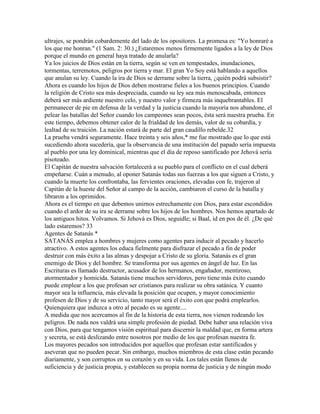 ultrajes, se pondrán cobardemente del lado de los opositores. La promesa es: "Yo honraré a
los que me honran." (1 Sam. 2: 30.) ¿Estaremos menos firmemente ligados a la ley de Dios
porque el mundo en general haya tratado de anularla?
Ya los juicios de Dios están en la tierra, según se ven en tempestades, inundaciones,
tormentas, terremotos, peligros por tierra y mar. El gran Yo Soy está hablando a aquellos
que anulan su ley. Cuando la ira de Dios se derrame sobre la tierra, ¿quién podrá subsistir?
Ahora es cuando los hijos de Dios deben mostrarse fieles a los buenos principios. Cuando
la religión de Cristo sea más despreciada, cuando su ley sea más menoscabada, entonces
deberá ser más ardiente nuestro celo, y nuestro valor y firmeza más inquebrantables. El
permanecer de pie en defensa de la verdad y la justicia cuando la mayoría nos abandone, el
pelear las batallas del Señor cuando los campeones sean pocos, ésta será nuestra prueba. En
este tiempo, debemos obtener calor de la frialdad de los demás, valor de su cobardía, y
lealtad de su traición. La nación estará de parte del gran caudillo rebelde.32
La prueba vendrá seguramente. Hace treinta y seis años,* me fue mostrado que lo que está
sucediendo ahora sucedería, que la observancia de una institución del papado sería impuesta
al pueblo por una ley dominical, mientras que el día de reposo santificado por Jehová sería
pisoteado.
El Capitán de nuestra salvación fortalecerá a su pueblo para el conflicto en el cual deberá
empeñarse. Cuán a menudo, al oponer Satanás todas sus fuerzas a los que siguen a Cristo, y
cuando la muerte los confrontaba, las fervientes oraciones, elevadas con fe, trajeron al
Capitán de la hueste del Señor al campo de la acción, cambiaron el curso de la batalla y
libraron a los oprimidos.
Ahora es el tiempo en que debemos unirnos estrechamente con Dios, para estar escondidos
cuando el ardor de su ira se derrame sobre los hijos de los hombres. Nos hemos apartado de
los antiguos hitos. Volvamos. Si Jehová es Dios, seguidle; si Baal, id en pos de él. ¿De qué
lado estaremos? 33
Agentes de Satanás *
SATANÁS emplea a hombres y mujeres como agentes para inducir al pecado y hacerlo
atractivo. A estos agentes los educa fielmente para disfrazar el pecado a fin de poder
destruir con más éxito a las almas y despojar a Cristo de su gloria. Satanás es el gran
enemigo de Dios y del hombre. Se transforma por sus agentes en ángel de luz. En las
Escrituras es llamado destructor, acusador de los hermanos, engañador, mentiroso,
atormentador y homicida. Satanás tiene muchos servidores, pero tiene más éxito cuando
puede emplear a los que profesan ser cristianos para realizar su obra satánica. Y cuanto
mayor sea la influencia, más elevada la posición que ocupen, y mayor conocimiento
profesen de Dios y de su servicio, tanto mayor será el éxito con que podrá emplearlos.
Quienquiera que induzca a otro al pecado es su agente....
A medida que nos acercamos al fin de la historia de esta tierra, nos vienen rodeando los
peligros. De nada nos valdrá una simple profesión de piedad. Debe haber una relación viva
con Dios, para que tengamos visión espiritual para discernir la maldad que, en forma artera
y secreta, se está deslizando entre nosotros por medio de los que profesan nuestra fe.
Los mayores pecados son introducidos por aquellos que profesan estar santificados y
aseveran que no pueden pecar. Sin embargo, muchos miembros de esta clase están pecando
diariamente, y son corruptos en su corazón y en su vida. Los tales están llenos de
suficiencia y de justicia propia, y establecen su propia norma de justicia y de ningún modo
 
