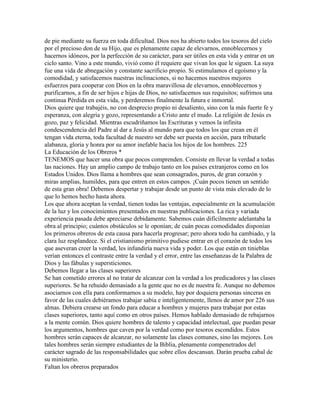 de pie mediante su fuerza en toda dificultad. Dios nos ha abierto todos los tesoros del cielo
por el precioso don de su Hijo, que es plenamente capaz de elevarnos, ennoblecernos y
hacernos idóneos, por la perfección de su carácter, para ser útiles en esta vida y entrar en un
ciclo santo. Vino a este mundo, vivió como él requiere que vivan los que le siguen. La suya
fue una vida de abnegación y constante sacrificio propio. Si estimulamos el egoísmo y la
comodidad, y satisfacemos nuestras inclinaciones, si no hacemos nuestros mejores
esfuerzos para cooperar con Dios en la obra maravillosa de elevarnos, ennoblecernos y
purificarnos, a fin de ser hijos e hijas de Dios, no satisfacemos sus requisitos; sufrimos una
continua Pérdida en esta vida, y perderemos finalmente la futura e inmortal.
Dios quiere que trabajéis, no con desprecio propio ni desaliento, sino con la más fuerte fe y
esperanza, con alegría y gozo, representando a Cristo ante el mudo. La religión de Jesús es
gozo, paz y felicidad. Mientras escudriñamos las Escrituras y vemos la infinita
condescendencia del Padre al dar a Jesús al mundo para que todos los que crean en él
tengan vida eterna, toda facultad de nuestro ser debe ser puesta en acción, para tributarle
alabanza, gloria y honra por su amor inefable hacia los hijos de los hombres. 225
La Educación de los Obreros *
TENEMOS que hacer una obra que pocos comprenden. Consiste en llevar la verdad a todas
las naciones. Hay un amplio campo de trabajo tanto en los países extranjeros como en los
Estados Unidos. Dios llama a hombres que sean consagrados, puros, de gran corazón y
miras amplias, humildes, para que entren en estos campos. ¡Cuán pocos tienen un sentido
de esta gran obra! Debemos despertar y trabajar desde un punto de vista más elevado de lo
que lo hemos hecho hasta ahora.
Los que ahora aceptan la verdad, tienen todas las ventajas, especialmente en la acumulación
de la luz y los conocimientos presentados en nuestras publicaciones. La rica y variada
experiencia pasada debe apreciarse debidamente. Sabemos cuán difícilmente adelantaba la
obra al principio; cuántos obstáculos se le oponían; de cuán pocas comodidades disponían
los primeros obreros de esta causa para hacerla progresar; pero ahora todo ha cambiado, y la
clara luz resplandece. Si el cristianismo primitivo pudiese entrar en el corazón de todos los
que aseveran creer la verdad, les infundiría nueva vida y poder. Los que están en tinieblas
verían entonces el contraste entre la verdad y el error, entre las enseñanzas de la Palabra de
Dios y las fábulas y supersticiones.
Debemos llegar a las clases superiores
Se han cometido errores al no tratar de alcanzar con la verdad a los predicadores y las clases
superiores. Se ha rehuido demasiado a la gente que no es de nuestra fe. Aunque no debemos
asociarnos con ella para conformarnos a su modelo, hay por doquiera personas sinceras en
favor de las cuales debiéramos trabajar sabia e inteligentemente, llenos de amor por 226 sus
almas. Debiera crearse un fondo para educar a hombres y mujeres para trabajar por estas
clases superiores, tanto aquí como en otros países. Hemos hablado demasiado de rebajarnos
a la mente común. Dios quiere hombres de talento y capacidad intelectual, que puedan pesar
los argumentos, hombres que caven por la verdad como por tesoros escondidos. Estos
hombres serán capaces de alcanzar, no solamente las clases comunes, sino las mejores. Los
tales hombres serán siempre estudiantes de la Biblia, plenamente compenetrados del
carácter sagrado de las responsabilidades que sobre ellos descansan. Darán prueba cabal de
su ministerio.
Faltan los obreros preparados
 
