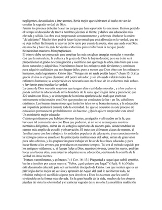 negligentes, descuidados e irreverentes. Sería mejor que cultivasen el suelo en vez de
enseñar la sagrada verdad de Dios.
Pronto los jóvenes deberán llevar las cargas que han soportado los ancianos. Hemos perdido
el tiempo al descuidar de traer a hombres jóvenes al frente, y darles una educación más
elevada y sólida. La obra está progresando constantemente y debemos obedecer la orden:
"¡Id adelante!" Mucho bien podría hacer la juventud que está afirmada en la verdad, que no
se deja influir fácilmente ni apartar de lo recto por cuanto la rodea, sino que anda con Dios,
ora mucho y hace los más fervientes esfuerzos para recibir toda la luz que puede.
Se necesitan maestros bien preparados
El obrero debe ser preparado para emplear las más excelsas energías mentales y morales
con que la naturaleza, la cultura y la gracia de Dios le hayan dotado; pero su éxito será
proporcional al grado de consagración y sacrificio con que haga la obra, más bien que a sus
dotes naturales y adquiridas. Necesitamos hacer los esfuerzos más fervientes y continuos
para adquirir cualidades que nos hagan útiles; pero a menos que Dios obre con los esfuerzos
humanos, nada lograremos. Cristo dijo: "Porque sin mí nada podéis hacer." (Juan 15: 5.) La
gracia divina es el gran elemento del poder salvador; y sin ella nada valdrán todos los
esfuerzos humanos; su cooperación es necesaria aun en el caso de los esfuerzos más arduos
y fervientes para inculcar la verdad.
La causa de Dios necesita maestros que tengan altas cualidades morales , y a los cuales se
pueda confiar la educación de otros hombres de fe sana, que tengan tacto y paciencia; que
229 anden con Dios, y se abstengan de la misma apariencia del mal; que estén tan
íntimamente relacionados con Dios que puedan ser conductos de luz - en fin, caballeros
cristianos. Las buenas impresiones que harán los tales no se borrarán nunca; y la educación
así impartida perdurará durante toda la eternidad. Lo que se descuide en este proceso de
educación permanecerá probablemente sin hacerse. ¿Quién quiere emprender esta obra?
Un ministerio mejor educado
Cuánto quisiéramos que hubiese jóvenes fuertes, arraigados y afirmados en la fe, que
tuviesen tal comunión viva con Dios que pudieran, si así se lo aconsejasen nuestros
hermanos dirigentes, entrar en los colegios superiores de nuestro país, donde tendrían un
campo más amplio de estudio y observación. El trato con diferentes clases de mentes, el
familiarizarse con los trabajos y los métodos populares de educación, y un conocimiento de
la teología como se enseña en las principales instituciones del saber, serían de gran valor
para tales obreros, y los prepararían para trabajar en favor de las clases educadas y para
hacer frente a los errores que prevalecen en nuestros tiempos. Tal era el método seguido por
los antiguos valdenses; y, si fuesen fieles a Dios, nuestros jóvenes, como los suyos, podrían
hacer una buena obra, aun mientras adquirieran su educación, sembrando la semilla de la
verdad en otras mentes.
"Portaos varonilmente, y esforzaos." (1 Cor. 16: 13.) Preguntad a Aquel que sufrió oprobio,
burlas e insultos por causa nuestra: "Señor, ¿qué quieres que haga?" (Hech. 9: 6.) Nadie
está demasiado educado para ser un humilde discípulo de Cristo. Los que sienten que es un
privilegio dar lo mejor de su vida y aprender de Aquel del cual lo recibieron todo, no
rehuirán trabajo ni sacrificio alguno para devolver a Dios los talentos que les confió
sirviéndole en la forma más elevada. En la gran batalla de la vida, muchos de los obreros
pierden de vista la solemnidad y el carácter sagrado de su misión. La mortífera maldición
 