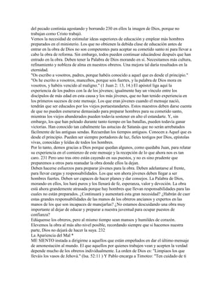 del pecado continúa agostando y borrando 230 en ellos la imagen de Dios, porque no
trabajan como Cristo trabajó.
Vemos la necesidad de estimular ideas superiores de educación y emplear más hombres
preparados en el ministerio. Los que no obtienen la debida clase de educación antes de
entrar en la obra de Dios no son competentes para aceptar su cometido santo ni para llevar a
cabo la obra de reforma. Sin embargo, todos pueden continuar educándose después que han
entrado en la obra. Deben tener la Palabra de Dios morando en sí. Necesitamos más cultura,
refinamiento y nobleza de alma en nuestros obreros. Una mejora tal daría resultados en la
eternidad.
"Os escribo a vosotros, padres, porque habéis conocido a aquel que es desde el principio."
"Os he escrito a vosotros, mancebos, porque sois fuertes, y la palabra de Dios mora en
vosotros, y habéis vencido al maligno." (1 Juan 2: 13, 14.) El apóstol liga aquí la
experiencia de los padres con la de los jóvenes; igualmente hay un vínculo entre los
discípulos de más edad en esta causa y los más jóvenes, que no han tenido experiencia en
los primeros sucesos de este mensaje. Los que eran jóvenes cuando el mensaje nació,
tendrán que ser educados por los viejos portaestandartes. Estos maestros deben darse cuenta
de que no pueden esmerarse demasiado para preparar hombres para su cometido santo,
mientras los viejos abanderados pueden todavía sostener en alto el estandarte. Y, sin
embargo, los que han peleado durante tanto tiempo en las batallas, pueden todavía ganar
victorias. Han conocido tan cabalmente las astucias de Satanás que no serán arrebatados
fácilmente de las antiguas sendas. Recuerdan los tiempos antiguos. Conocen a Aquel que es
desde el principio. Pueden ser siempre portadores de luz, fieles testigos por Dios, epístolas
vivas, conocidas y leídas de todos los hombres.
Por lo tanto, demos gracias a Dios porque quedan algunos, como quedaba Juan, para relatar
su experiencia en el comienzo de este mensaje y la recepción de lo que ahora nos es tan
caro. 231 Pero uno tras otro están cayendo en sus puestos, y no es sino prudente que
preparemos a otros para reanudar la obra donde ellos la dejan.
Deben hacerse esfuerzos para preparar jóvenes para la obra. Deben adelantarse al frente,
para llevar cargas y responsabilidades. Los que son ahora jóvenes deben llegar a ser
hombres fuertes. Deben ser capaces de hacer planes y dar consejos. La Palabra de Dios,
morando en ellos, los hará puros y los llenará de fe, esperanza, valor y devoción. La obra
está ahora grandemente atrasada porque hay hombres que llevan responsabilidades para las
cuales no están preparados. ¿Continuará y aumentará esta gran necesidad? ¿Habrán de caer
estas grandes responsabilidades de las manos de los obreros ancianos y expertos en las
manos de los que son incapaces de manejarlas? ¿No estamos descuidando una obra muy
importante al dejar de educar y preparar a nuestra juventud para ocupar puestos de
confianza?
Edúquense los obreros, pero al mismo tiempo sean mansos y humildes de corazón.
Elevemos la obra al más alto nivel posible, recordando siempre que si hacemos nuestra
parte, Dios no dejará de hacer la suya. 232
La Apariencia del Mal *
ME SIENTO instada a dirigirme a aquellos que están empeñados en dar el último mensaje
de amonestación al mundo. El que aquellos por quienes trabajen vean y acepten la verdad
depende mucho de los obreros individualmente. La orden de Dios es: "Limpiaos los que
lleváis los vasos de Jehová." (Isa. 52:11 ) Y Pablo encarga a Timoteo: "Ten cuidado de ti
 