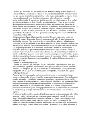 Tenemos que estar sobre una plataforma elevada. Debemos creer y enseñar la verdad tal
como es en Jesús. La santidad de corazón no conducirá nunca a acciones impuras. Cuando
uno que asevera enseñar la verdad se inclina a estar mucho en compañía de mujeres jóvenes
o aun casadas, cuando pone familiarmente su mano sobre ellas, o está a menudo
conversando con ellas de una manera familiar, temedle. Los principios puros de la verdad
no están engarzados en su alma. Los tales no están en Cristo, y Cristo no mora en ellos.
Necesitan una conversión cabal, antes que Dios pueda aceptar su trabajo. La verdad de
origen celestial no degrada nunca al que la recibe; ni le induce a la menor aproximación a la
familiaridad indebida; por el contrario, santifica al creyente, refina su gustos lo eleva y
ennoblece, y lo pone en íntima comunión con Jesús. Le induce a considerar la orden del
apóstol Pablo de abstenerse aun de la apariencia del mal, porque "no sea pues blasfemado
vuestro bien." (Rom. 14:6.)
Este es un asunto al cual debemos prestar atención. Debemos precavernos contra los
pecados de esta era degenerada. Debemos mantenernos alejados de todo lo que sepa a
familiaridad indebida. Dios lo condena. Es terreno prohibido, sobre el cual es inseguro
asentar los pies. Cada palabra y acción debe tender a elevar, refinar y ennoblecer el carácter.
Hay pecado en la irreflexión acerca de tales asuntos. El apóstol Pablo exhortaba a Timoteo
a la diligencia y al esmero en su ministerio, y le instaba a meditar en las cosas puras y
excelentes, para que su aprovechamiento fuese manifiesto a todos. El mismo consejo lo
necesitan mucho los jóvenes de la era actual. Es esencial 235 la consideración reflexiva. Si
tan sólo los hombres quisieran pensar más, y obrar menos impulsivamente, tendrían mucho
más éxito en su trabajo. Estamos manejando asuntos de importancia infinita, y no podemos
entretejer en nuestra obra nuestros propios defectos de carácter. Debemos representar el
carácter de Cristo.
Elevados en pensamiento y acción
Tenemos una gran obra que hacer para elevar a los hombres y ganarlos para Cristo, para
inducirles a elegir y procurar fervientemente participar de la naturaleza divina, habiendo
escapado a la corrupción que hay en el mundo por la concupiscencia. Todo pensamiento,
toda palabra y toda acción de los obreros deben corresponder por su altura a la sagrada
verdad que defienden.
Puede ser que los hombres y las mujeres necesiten cooperar en nuestros importantes
campos misioneros. En tal caso, no pueden ser demasiado circunspectos. Sean los hombres
casados reservados y cuidadosos, para que no se pueda decir con verdad ningún mal de
ellos. Estamos viviendo en una época cuando abunda la iniquidad, y una palabra descuidada
o una acción impropia pueden perjudicar grandemente la utilidad del que manifiesta esa
debilidad. Mantengan en alto los obreros las barreras de la reserva; no dejen que se
produzcan circunstancias que el enemigo pueda aprovechar. Si empiezan a cifrar sus afectos
en otra persona, y le dirigen atención especial y palabras aduladoras, Dios retraerá su
Espíritu.
Si entran en la obra hombres casados, dejando a sus esposas en casa para cuidar a los niños,
la esposa y madre está haciendo una obra tan grande e importante como la del esposo y
padre. Mientras él está en el campo misionero, ella es, en el hogar, una misionera cuyos
cuidados, ansiedades y cargas exceden con frecuencia a las del esposo y padre. Es
importante y solemne su obra de amoldar la mente y el carácter de sus hijos, de prepararlos
para ser útiles aquí e idóneos para la vida futura e 236 inmortal. En el campo misionero, el
 