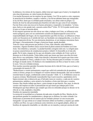 la alabanza y los mimos de las mujeres, deben tener por seguro que el amor y la simpatía de
esta clase de personas, no valen la pena de obtenerse.
Con mucha frecuencia son las mujeres las que tientan. Con 238 un motivo u otro, requieren
la atención de los hombres, casados o solteros, y los llevan adelante hasta que transgreden
la ley de Dios, hasta que su utilidad queda arruinada y sus almas están en peligro. La
historia de José ha sido presentada para beneficio de todos los que como él son tentados.
Fue tan firme como una roca en los buenos principios y respondió a la tentadora: "¿Cómo,
pues, haría yo este grande mal, y pecaría contra Dios?" (Gén. 39: 9) Un poder moral como
el suyo es lo que se necesita ahora.
Si las mujeres quisieran tan sólo elevar sus vidas y trabajar con Cristo, su influencia sería
menos peligrosa; pero con sus sentimientos actuales de despreocupación acerca de las
responsabilidades del hogar y de los requerimientos que Dios les hace, su influencia se hace
sentir con frecuencia en el sentido del mal, sus facultades son empequeñecidas, y su obra no
lleva la impresión divina. No son misioneras domésticas, ni son tampoco misioneras fuera
del hogar; y frecuentemente el hogar, el precioso hogar, queda desolado.
Trate de vencer cada persona que profesa a Cristo, toda cobardía, toda debilidad e
insensatez. Algunos hombres nunca crecen hasta la plena estatura de hombres en Cristo
Jesús. Son infantiles y sensuales. La piedad humilde corregiría todo esto. La religión pura
no posee características de complacencia propia e infantil. Es honorable en el más alto
grado. Por lo tanto, ninguno de los que son alistados como soldados de Cristo vacile ni
desmaye en el día de prueba. Todos deben sentir que tienen que hacer una obra ferviente
para elevar a sus semejantes. Nadie tiene derecho a descansar de la guerra que tiene como
fin hacer deseable la virtud, y odiado el vicio. No hay descanso para el cristiano vivo antes
de llegar al mundo eterno. El obedecer a los mandamientos de Dios es hacer lo recto y sólo
lo recto. Tal es la virilidad cristiana.
Pero muchos necesitan aprender frecuentes lecciones de la vida de Cristo, que es el autor y
consumador de nuestra fe. 239
"Reducid pues a vuestro pensamiento a aquel que sufrió tal contradicción de pecadores
contra sí mismo, porque no os fatiguéis en vuestros ánimos desmayando. Que aun no habéis
resistido hasta la sangre, combatiendo contra el pecado." (Heb. 12: 3, 4) Debemos crecer en
la gracia cristiana. Manifestando mansedumbre bajo la provocación y apartándoos de la
bajeza terrenal, dais evidencia de que el Salvador mora en vosotros, y cada uno de vuestros
pensamientos, palabras y actos atraerá a los hombres a Jesús más bien que a vosotros
mismos. Hay mucho trabajo que hacer, y poco tiempo en que hacerlo. Sea, pues, la obra de
vuestra vida inspirar en todos el pensamiento de que tienen que trabajar para Cristo.
Dondequiera que haya deberes que cumplir que otros no entienden porque no desean ver la
obra de su vida, aceptados y hacedlos.
Hombres de reputación intachable
La norma de la moralidad no es bastante elevada entre el pueblo de Dios. Muchos de los
que profesan guardar los mandamientos y abogar por su defensa, los están violando. Las
tentaciones se presentan de tal manera que los tentados piensan ver una excusa para
transgredir. Los que entran en el campo misionero deben ser hombres y mujeres que anden
y hablen con Dios. Los que se destacan como ministros en el sagrado púlpito, deben ser
hombres de reputación intachable; su vida debe ser sin mancha y estar por encima de todo
 