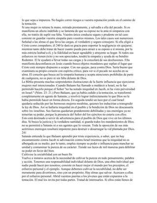 lo que sepa a impureza. No hagáis correr riesgos a vuestra reputación yendo en el camino de
la tentación.
Si una mujer os retiene la mano, retirada prestamente, y salvadla a ella del pecado. Si os
manifiesta un afecto indebido y se lamenta de que su esposo no la ama ni simpatiza con
ella, no tratéis de suplir esa falta. Vuestra única conducta segura y prudente en tal caso
consiste en guardar vuestra simpatía para vosotros mismos. Los tales casos son numerosos.
Señalad a las almas el que lleva las cargas, el verdadero y seguro consejero. Si ella eligió a
Cristo como compañero, él 240 le dará su gracia para soportar la negligencia sin quejarse;
mientras tanto debe tratar de hacer cuanto pueda para atraer a su esposo a sí misma, por la
más estricta lealtad a él, y la fidelidad en hacer agradable y atrayente su hogar. Si todos sus
esfuerzos no tienen éxito y no son apreciados, tendrá la simpatía y ayuda de su bendito
Redentor. El le ayudará a llevar todas sus cargas y la consolará de sus desilusiones. Ella
manifiesta desconfianza en Jesús cuando busca objetos mundanos que suplan el lugar que
Cristo está siempre dispuesto a ocupar. Con sus quejas, peca contra Dios. Sería bueno que
examinara su propio corazón con espíritu crítico, para ver si el pecado no acecha en su
alma. El corazón que busca así la simpatía humana y acepta atenciones prohibidas de parte
de cualquiera, no es puro ni sin falta delante de Dios.
La Biblia presenta muchas sorprendentes ilustraciones de la fuerte influencia que ejercieron
mujeres mal intencionadas. Cuando Balaam fue llamado a maldecir a Israel, no le fue
permitido hacerlo porque el Señor "no ha notado iniquidad en Jacob, ni ha visto perversidad
en Israel." (Núm. 23: 21.) Pero Balaam, que ya había cedido a la tentación, se transformó
completamente en agente de Satanás; y resolvió lograr indirectamente lo que Dios no le
había permitido hacer en forma directa. En seguida tendió un lazo por el cual Israel
quedaría seducido por las hermosas mujeres moabitas, quienes los inducirían a transgredir
la ley de Dios. Así se hallaría iniquidad en el pueblo y la bendición de Dios no descansaría
sobre los israelitas. Sus fuerzas quedarían grandemente debilitadas y sus enemigos ya no
temerían su poder, porque la presencia del Señor del los ejércitos no estaría con ellos.
Esto está destinado a servir de advertencia para el pueblo de Dios que vive en los últimos
días. Si busca la justicia y la verdadera santidad, si guarda todos los mandamientos de Dios
no se permitirá a Satanás ni a sus agentes que lo venzan. Toda la oposición de sus más
acérrimos enemigos resultará impotente para destruir o desarraigar la vid plantada por Dios.
241
Satanás entiende lo que Balaam aprendió por triste experiencia, a saber, que no hay
encantamiento contra Jacob ni adivinación contra Israel mientras que la iniquidad no es
albergada en su medio; por lo tanto, emplea siempre su poder e influencia para manchar su
unidad y contaminar la pureza de su carácter. Tiende sus lazos de mil maneras para debilitar
su poder en favor del bien.
Cultívese la sociabilidad con un buen fin
Vuelvo a instaros acerca de la necesidad de cultivar la pureza en todo pensamiento, palabra
y acción. Tenemos una responsabilidad individual delante de Dios, una obra individual que
nadie puede hacer por nosotros; consiste en hacer mejor el mundo por los preceptos, el
esfuerzo personal y el ejemplo. Aunque debemos cultivar la sociabilidad, no debe ser
meramente para divertirnos, sino con un propósito. Hay almas que salvar. Acercaos a ellas
por el esfuerzo personal. Abrid vuestras puertas a los jóvenes que están expuestos a la
tentación. El mal los invita por todas partes. Tratad de interesarles. Si ellos están llenos de
 