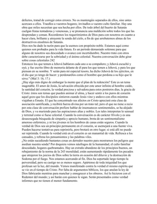 defectos, tratad de corregir estos errores. No os mantengáis separados de ellos, sino antes
acercaos a ellos. Traedlos a vuestros hogares; invitadlos a vuestro culto familiar. Hay una
obra que miles necesitan que sea hecha por ellos. De todo árbol del huerto de Satanás
cuelgan frutas tentadoras y venenosas, y se pronuncia una maldición sobre todos los que las
desprendan y coman. Recordemos los requerimientos de Dios para con nosotros en cuanto a
hacer clara, brillante y atrayente la senda del cielo, a fin de que arrebatemos almas de los
destructivos ensalmos de Satanás.
Dios nos ha dado la razón para que la usemos con propósito noble. Estamos aquí como
quienes son probados para la vida futura. Es un período demasiado solemne para que
alguno de nosotros sea descuidado o avance con incertidumbre. Nuestro trato con otros
debe caracterizarse por la sobriedad y el ánimo celestial. Nuestra conversación debe girar
sobre cosas celestiales 242
Entonces los que temen a Jehová hablaron cada uno a su compañero; y Jehová escuchó y
oyó, y fue escrito libro de memoria delante de él para los que temen a Jehová, y para los que
piensan en su nombre. Y serán para mí especial tesoro, ha dicho Jehová de los ejércitos, en
el día que yo tengo de hacer: y perdonarélos como el hombre que perdona a su hijo que le
sirve." (Mal 3: 16, 17.)
¿Hay algo más digno de embargar la mente que el plan de la redención? Este es un tema
inagotable. El amor de Jesús, la salvación ofrecida por este amor infinito al hombre caído,
la santidad del corazón, la verdad preciosa y salvadora para estos postreros días, la gracia de
Cristo: éstos son temas que pueden animar el alma, y hacer sentir a los puros de corazón
aquel gozo que los discípulos sintieron cuando Jesús vino y anduvo con ellos mientras
viajaban a Emaús. El que ha concentrado sus afectos en Cristo apreciará esta clase de
asociación santificada, y recibirá fuerza divina por un trato tal; pero el que no tiene a recio
por esta clase de conversación prefiere hablar de insensateces sentimentales, se ha alejado
de Dios, y va muriendo para las aspiraciones altas y nobles. Los tales interpretan lo sensual
y terrenal como si fuese celestial. Cuando la conversación es de carácter frívolo y es una
desasosegada búsqueda de simpatía y aprecio humano, brota de un sentimentalismo
amoroso enfermizo, y ni los jóvenes ni los hombres de canas están seguros. Cuando la
verdad de Dios sea un principio permanente en el corazón, se asemejará a una fuente viva.
Pueden hacerse tentativas para reprimirla, pero brotará en otro lugar; si está allí no puede
ser reprimida. Cuando la verdad está en el corazón es un manantial de vida. Refresca a los
cansados, y refrena los pensamientos y las palabras viles.
¿No están sucediendo bastantes cosas en derredor nuestro para mostrarnos los peligros que
asedian nuestra senda? Por doquiera vemos náufragos de la humanidad, el culto familiar
descuidado, hogares quebrantados. Hay un extraño abandono de los principios buenos, un
rebajamiento de la norma de la 243 moralidad; están aumentando rápidamente los pecados
que atrajeron los juicios de Dios sobre la tierra en ocasión del diluvio y la destrucción de
Sodoma por el fuego. Nos estamos acercando al fin. Dios ha soportado largo tiempo la
perversidad, pero su castigo no es menos seguro. Apártense de toda iniquidad los que
profesan ser la luz, del mundo. Vemos manifestado contra la verdad el mismo espíritu que
se vio en el tiempo de Cristo. Por falta de argumentos bíblicos, los que anulan la ley de
Dios fabricarán mentiras para manchar y ennegrecer a los obreros. Así lo hicieron con el
Redentor del mundo; y así harán con quienes le sigan. Serán presentados como verdad
informes que no tienen el menor fundamento.
 